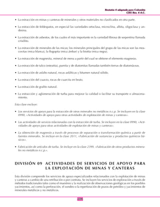 Revisión 4 adaptada para Colombia
CIIU Rev. 4 A.C.
Revisión 4 adaptada para Colombia
CIIU Rev. 4 A.C.
109109
• La extracción en minas y canteras de minerales y otros materiales no clasificados en otra parte.
• La extracción de feldespatos, en especial las variedades ortoclasa, microclina, albita, oligoclasa y an-
desina.
• La extracción de asbestos, de los cuales el más importante es la variedad fibrosa de serpentina llamada
crisólito.
• La extracción de minerales de las micas; los minerales principales del grupo de las micas son las mos-
covitas (mica blanca), la flogopita (mica ámbar) y la biotita (mica negra).
• La extracción de magnesita, mineral de mena a partir del cual se obtiene el elemento magnesio.
• La extracción de talco (esteatita), pumita y de diatomitas llamadas también tierras de diatomáceas.
• La extracción de asfalto natural, rocas asfálticas y bitumen natural sólido.
• La extracción del cuarzo, rocas de cuarcita en bruto.
• La extracción de grafito natural.
• La extracción y aglomeración de turba para mejorar la calidad o facilitar su transporte o almacena-
miento.
Esta clase excluye:
• Los servicios de apoyo para la extracción de otros minerales no metálicos n.c.p. Se incluyen en la clase
0990, «Actividades de apoyo para otras actividades de explotación de minas y canteras».
• Las actividades de servicio relacionadas con la extracción de turba. Se incluyen en la clase 0990, «Acti-
vidades de apoyo para otras actividades de explotación de minas y canteras».
• La obtención de magnesio a través de procesos de separación o transformación química a partir de
fuentes minerales. Se incluye en la clase 2011, «Fabricación de sustancias y productos químicos bá-
sicos».
• Fabricación de artículos de turba. Se incluye en la clase 2399, «Fabricación de otros productos minera-
les no metálicos n.c.p.».
DIVISIÓN 09 ACTIVIDADES DE SERVICIOS DE APOYO PARA
LA EXPLOTACIÓN DE MINAS Y CANTERAS
Esta división comprende los servicios de apoyo especializados relacionados con la explotación de minas
y canteras a cambio de una retribución o por contrata. Se incluyen los servicios de exploración a través de
métodos tradicionales tales como el muestreo y la realización de observaciones geológicas en los posibles
yacimientos, así como la perforación, el sondeo o la reperforación de pozos de petróleo y yacimientos de
minerales metálicos y no metálicos.
 