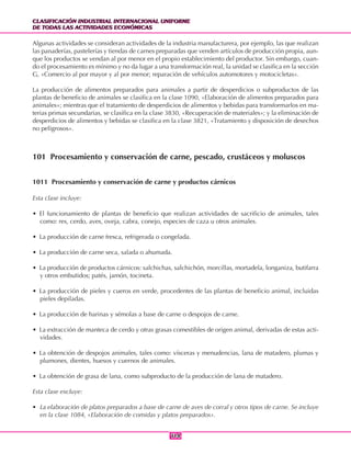 CLASIFICACIÓN INDUSTRIAL INTERNACIONAL UNIFORME
DE TODAS LAS ACTIVIDADES ECONÓMICAS
CLASIFICACIÓN INDUSTRIAL INTERNACIONAL UNIFORME
DE TODAS LAS ACTIVIDADES ECONÓMICAS
114114
Algunas actividades se consideran actividades de la industria manufacturera, por ejemplo, las que realizan
las panaderías, pastelerías y tiendas de carnes preparadas que venden artículos de producción propia, aun-
que los productos se vendan al por menor en el propio establecimiento del productor. Sin embargo, cuan-
do el procesamiento es mínimo y no da lugar a una transformación real, la unidad se clasifica en la sección
G, «Comercio al por mayor y al por menor; reparación de vehículos automotores y motocicletas».
La producción de alimentos preparados para animales a partir de desperdicios o subproductos de las
plantas de beneficio de animales se clasifica en la clase 1090, «Elaboración de alimentos preparados para
animales»; mientras que el tratamiento de desperdicios de alimentos y bebidas para transformarlos en ma-
terias primas secundarias, se clasifica en la clase 3830, «Recuperación de materiales»; y la eliminación de
desperdicios de alimentos y bebidas se clasifica en la clase 3821, «Tratamiento y disposición de desechos
no peligrosos».
101 Procesamiento y conservación de carne, pescado, crustáceos y moluscos
1011 Procesamiento y conservación de carne y productos cárnicos
Esta clase incluye:
• El funcionamiento de plantas de beneficio que realizan actividades de sacrificio de animales, tales
como: res, cerdo, aves, oveja, cabra, conejo, especies de caza u otros animales.
• La producción de carne fresca, refrigerada o congelada.
• La producción de carne seca, salada o ahumada.
• La producción de productos cárnicos: salchichas, salchichón, morcillas, mortadela, longaniza, butifarra
y otros embutidos; patés, jamón, tocineta.
• La producción de pieles y cueros en verde, procedentes de las plantas de beneficio animal, incluidas
pieles depiladas.
• La producción de harinas y sémolas a base de carne o despojos de carne.
• La extracción de manteca de cerdo y otras grasas comestibles de origen animal, derivadas de estas acti-
vidades.
• La obtención de despojos animales, tales como: vísceras y menudencias, lana de matadero, plumas y
plumones, dientes, huesos y cuernos de animales.
• La obtención de grasa de lana, como subproducto de la producción de lana de matadero.
Esta clase excluye:
• La elaboración de platos preparados a base de carne de aves de corral y otros tipos de carne. Se incluye
en la clase 1084, «Elaboración de comidas y platos preparados».
 