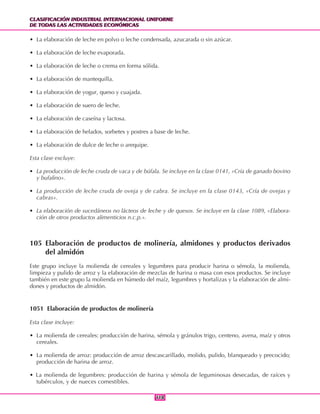 CLASIFICACIÓN INDUSTRIAL INTERNACIONAL UNIFORME
DE TODAS LAS ACTIVIDADES ECONÓMICAS
CLASIFICACIÓN INDUSTRIAL INTERNACIONAL UNIFORME
DE TODAS LAS ACTIVIDADES ECONÓMICAS
118118
• La elaboración de leche en polvo o leche condensada, azucarada o sin azúcar.
• La elaboración de leche evaporada.
• La elaboración de leche o crema en forma sólida.
• La elaboración de mantequilla.
• La elaboración de yogur, queso y cuajada.
• La elaboración de suero de leche.
• La elaboración de caseína y lactosa.
• La elaboración de helados, sorbetes y postres a base de leche.
• La elaboración de dulce de leche o arequipe.
Esta clase excluye:
• La producción de leche cruda de vaca y de búfala. Se incluye en la clase 0141, «Cría de ganado bovino
y bufalino».
• La producción de leche cruda de oveja y de cabra. Se incluye en la clase 0143, «Cría de ovejas y
cabras».
• La elaboración de sucedáneos no lácteos de leche y de quesos. Se incluye en la clase 1089, «Elabora-
ción de otros productos alimenticios n.c.p.».
105 Elaboración de productos de molinería, almidones y productos derivados
del almidón
Este grupo incluye la molienda de cereales y legumbres para producir harina o sémola, la molienda,
limpieza y pulido de arroz y la elaboración de mezclas de harina o masa con esos productos. Se incluye
también en este grupo la molienda en húmedo del maíz, legumbres y hortalizas y la elaboración de almi-
dones y productos de almidón.
1051 Elaboración de productos de molinería
Esta clase incluye:
• La molienda de cereales: producción de harina, sémola y gránulos trigo, centeno, avena, maíz y otros
cereales.
• La molienda de arroz: producción de arroz descascarillado, molido, pulido, blanqueado y precocido;
producción de harina de arroz.
• La molienda de legumbres: producción de harina y sémola de leguminosas desecadas, de raíces y
tubérculos, y de nueces comestibles.
 