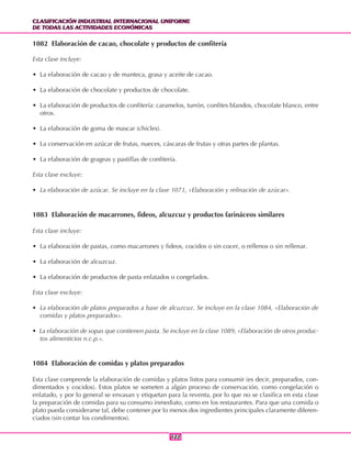CLASIFICACIÓN INDUSTRIAL INTERNACIONAL UNIFORME
DE TODAS LAS ACTIVIDADES ECONÓMICAS
CLASIFICACIÓN INDUSTRIAL INTERNACIONAL UNIFORME
DE TODAS LAS ACTIVIDADES ECONÓMICAS
122122
1082 Elaboración de cacao, chocolate y productos de confitería
Esta clase incluye:
• La elaboración de cacao y de manteca, grasa y aceite de cacao.
• La elaboración de chocolate y productos de chocolate.
• La elaboración de productos de confitería: caramelos, turrón, confites blandos, chocolate blanco, entre
otros.
• La elaboración de goma de mascar (chicles).
• La conservación en azúcar de frutas, nueces, cáscaras de frutas y otras partes de plantas.
• La elaboración de grageas y pastillas de confitería.
Esta clase excluye:
• La elaboración de azúcar. Se incluye en la clase 1071, «Elaboración y refinación de azúcar».
1083 Elaboración de macarrones, fideos, alcuzcuz y productos farináceos similares
Esta clase incluye:
• La elaboración de pastas, como macarrones y fideos, cocidos o sin cocer, o rellenos o sin rellenar.
• La elaboración de alcuzcuz.
• La elaboración de productos de pasta enlatados o congelados.
Esta clase excluye:
• La elaboración de platos preparados a base de alcuzcuz. Se incluye en la clase 1084, «Elaboración de
comidas y platos preparados».
• La elaboración de sopas que contienen pasta. Se incluye en la clase 1089, «Elaboración de otros produc-
tos alimenticios n.c.p.».
1084 Elaboración de comidas y platos preparados
Esta clase comprende la elaboración de comidas y platos listos para consumir (es decir, preparados, con-
dimentados y cocidos). Estos platos se someten a algún proceso de conservación, como congelación o
enlatado, y por lo general se envasan y etiquetan para la reventa, por lo que no se clasifica en esta clase
la preparación de comidas para su consumo inmediato, como en los restaurantes. Para que una comida o
plato pueda considerarse tal, debe contener por lo menos dos ingredientes principales claramente diferen-
ciados (sin contar los condimentos).
 