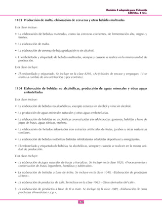 Revisión 4 adaptada para Colombia
CIIU Rev. 4 A.C.
Revisión 4 adaptada para Colombia
CIIU Rev. 4 A.C.
127127
1103 Producción de malta, elaboración de cervezas y otras bebidas malteadas
Esta clase incluye:
• La elaboración de bebidas malteadas, como las cervezas corrientes, de fermentación alta, negras y
fuertes.
• La elaboración de malta.
• La elaboración de cerveza de baja graduación o sin alcohol.
• El embotellado y etiquetado de bebidas malteadas, siempre y cuando se realice en la misma unidad de
producción.
Esta clase excluye:
• El embotellado y etiquetado. Se incluye en la clase 8292, «Actividades de envase y empaque» (si se
realiza a cambio de una retribución o por contrata).
1104 Elaboración de bebidas no alcohólicas, producción de aguas minerales y otras aguas
embotelladas
Esta clase incluye:
• La elaboración de bebidas no alcohólicas, excepto cerveza sin alcohol y vino sin alcohol.
• La producción de aguas minerales naturales y otras aguas embotelladas.
• La elaboración de bebidas no alcohólicas aromatizadas y/o edulcoradas: gaseosas, bebidas a base de
jugos de frutas, aguas tónicas, etcétera.
• La elaboración de helados aderezados con extractos artificiales de frutas, jarabes u otras sustancias
similares.
• La elaboración de bebidas isotónicas (bebidas rehidratantes o bebidas deportivas) y energizantes.
• El embotellado y etiquetado de bebidas no alcohólicas, siempre y cuando se realicen en la misma uni-
dad de producción.
Esta clase excluye:
• La elaboración de jugos naturales de frutas u hortalizas. Se incluye en la clase 1020, «Procesamiento y
conservación de frutas, legumbres, hortalizas y tubérculos».
• La elaboración de bebidas a base de leche. Se incluye en la clase 1040, «Elaboración de productos
lácteos».
• La elaboración de productos de café. Se incluye en la clase 1063, «Otros derivados del café».
• La elaboración de productos a base de té o mate. Se incluye en la clase 1089, «Elaboración de otros
productos alimenticios n.c.p.».
 
