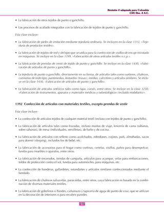Revisión 4 adaptada para Colombia
CIIU Rev. 4 A.C.
Revisión 4 adaptada para Colombia
CIIU Rev. 4 A.C.
133133
• La fabricación de otros tejidos de punto o ganchillo.
• Los procesos de acabado integrados con la fabricación de tejidos de punto y ganchillo.
Esta clase excluye:
• La fabricación de pieles de imitación mediante tejeduría ordinaria. Se incluyen en la clase 1312, «Teje-
duría de productos textiles».
• La fabricación de tejidos de red y del tipo que se utiliza para la confección de visillos de encaje tricotado
en máquinas. Se incluye en la clase 1399, «Fabricación de otros artículos textiles n.c.p.».
• La fabricación de prendas de vestir de tejido de punto y ganchillo. Se incluye en la clase 1430, «Fabri-
cación de artículos de punto y ganchillo».
• La tejeduría de punto o ganchillo, directamente en su forma, de artículos tales como suéteres, chalecos,
camisetas de todo tipo, pantimedias, leotardos (trusas), medias, calcetines y artículos similares. Se inclu-
ye en la clase 1430, «Fabricación de artículos de punto y ganchillo».
• La fabricación de artículos ortésicos tales como fajas, corsés, entre otros. Se incluye en la clase 3250,
«Fabricación de instrumentos, aparatos y materiales médicos y odontológicos (incluido mobiliario)».
1392 Confección de artículos con materiales textiles, excepto prendas de vestir
Esta clase incluye:
• La confección de artículos tejidos de cualquier material textil (incluso con tejidos de punto y ganchillo).
• La fabricación de artículos tales como frazadas, incluso mantas de viaje, lencería de cama (sábanas,
sobre sábanas), de mesa (individuales, servilletas), de baño y de cocina.
• La fabricación de artículos con relleno como acolchados, edredones, cojines, pufs, almohadas, sacos
para dormir (sleeping), incluidos los de bebé, etc.
• La fabricación de accesorios para el hogar como cortinas, cenefas, visillos, paños para desempolvar,
fundas para muebles o aparatos, entre otros.
• La fabricación de encerados, tiendas de campaña, artículos para acampar, velas para embarcaciones,
toldos de protección contra el sol, fundas para automóviles, para máquinas, etc.
• La confección de banderas, gallardetes, estandartes y artículos similares confeccionados mediante el
bordado.
• La fabricación de chalecos salvavidas, paracaídas, entre otros, cuya fabricación es basada en la combi-
nación de diversos materiales textiles.
• La fabricación de gobelinos o flandes, cañamazo y tapicería de aguja de punto de cruz, que se utilizan
en la decoración de interiores o para recubrir paredes.
 
