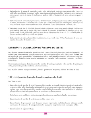 Revisión 4 adaptada para Colombia
CIIU Rev. 4 A.C.
Revisión 4 adaptada para Colombia
CIIU Rev. 4 A.C.
137137
• La fabricación de guata de materiales textiles y los artículos de guata de materiales textiles, como los
utilizados para fabricar tampones, toallas higiénicas y pañales desechables, elaborados principalmente
con telas sin tejer o sin trama. Se incluyen en la clase 1709, «Fabricación de otros artículos de papel y
cartón».
• La fabricación de correas transportadoras y de transmisión, de tejidos y de hilados o hilos impregnados,
bañados, recubiertos o laminados con caucho, si el caucho es la principal materia prima. Se incluye en
la clase 2219, «Fabricación de formas básicas de caucho y otros productos de caucho n.c.p.».
• La fabricación de placas, planchas, láminas, cintas de caucho celular o de plástico celular, combinadas
con material textil que se utiliza solo como material de refuerzo. Se incluyen en las clases 2219, «Fa-
bricación de formas básicas de caucho y otros productos de caucho, n.c.p.», y 2221, «Fabricación de
formas básicas de plástico», según sea el caso.
• La fabricación de tela hecha con hilos metálicos. Se incluye en la clase 2599, «Fabricación de otros pro-
ductos elaborados de metal n.c.p.».
DIVISIÓN 14 CONFECCIÓN DE PRENDAS DE VESTIR
Esta división comprende todas las actividades de la confección (listas para usar o hechas a la medida), en
todo tipo de materiales (por ejemplo, cuero, tela, tejidos de punto y ganchillo, entre otros), de todo tipo
de prendas de vestir (por ejemplo, ropa exterior e interior para hombres, mujeres y niños; ropa de trabajo,
ropa formal y deportiva, entre otros) y accesorios (por ejemplo: chales, guantes, cinturones y corbatas,
entre otros).
No se establece ninguna distinción entre las prendas de vestir para adultos y las prendas de vestir para
niños, ni entre las prendas modernas y las tradicionales.
Esta división también incluye la industria peletera (producción de pieles y prendas de vestir, de piel).
141 1410 Confección de prendas de vestir, excepto prendas de piel
Esta clase incluye:
• La confección de prendas de vestir. Los materiales pueden ser de todo tipo (excepto pieles) como telas,
telas no tejidas, telas plastificadas, tejidos elásticos, encajes, cuero natural o artificial, materiales tren-
zables, entre otros. Estos materiales pueden estar bañados, impregnados o encauchados. En principio,
el material se corta en piezas que luego se empalman mediante costura.
• Se incluyen tanto las labores ordinarias de producción, como aquellas realizadas por contrata.
• La confección de prendas de vestir sobre medidas y/o en serie.
• La confección de prendas de vestir de cuero o cuero regenerado, incluido el cuero utilizado para la
confección de accesorios de trabajo industriales tales como los protectores de cuero para soldar.
• La confección de ropa de trabajo.
 