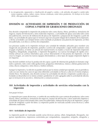 Revisión 4 adaptada para Colombia
CIIU Rev. 4 A.C.
Revisión 4 adaptada para Colombia
CIIU Rev. 4 A.C.
155155
• La recuperación, separación y clasificación de papel y cartón, y de artículos de papel o cartón tales
como carpetas, sobres, tubos, conos, formas continuas, entre otros productos. Se incluye en la clase
3830, «Recuperación de materiales».
DIVISIÓN 18 ACTIVIDADES DE IMPRESIÓN Y DE PRODUCCIÓN DE
COPIAS A PARTIR DE GRABACIONES ORIGINALES
Esta división comprende la impresión de productos tales como diarios, libros, periódicos, formularios de
negocio, tarjetas de felicitación y otros materiales impresos, y actividades de apoyo asociadas tales como
encuadernación, servicios de elaboración de placas de impresión y preparación de imágenes a partir de
datos. Las actividades de apoyo que se incluyen aquí son una parte integral de la industria de la impresión,
y dichas actividades casi siempre tienen como resultado un producto (una plancha de impresión, un libro
encuadernado, o un disco o archivo de computador).
Los procesos usados en la impresión incluyen una variedad de métodos utilizados para transferir una
imagen de una plancha de impresión, pantalla o archivo de computador a algún medio (sustrato) como
el papel, el plástico, el metal, un artículo de material textil o la madera a través de impresión (impresión
litográfica, fotograbado, serigrafiado, e impresión flexográfica). Las nuevas tecnologías de rápido creci-
miento utilizan un archivo informático para activar directamente el mecanismo de impresión a fin de
crear la imagen, así como los nuevos equipos electrostáticos y otros tipos de equipo (impresión digital o
sin impacto).
Esta división también incluye la producción de copias a partir de información grabada en formatos origi-
nales o patrones, tales como video-grabaciones, programas informáticos, música y demás grabaciones en
cintas, discos compactos y otros discos y medios similares.
Aunque la impresión y la edición se pueden realizar por la misma unidad (por ejemplo, por un periódico),
cada vez son menos los casos en que estas diferentes actividades se llevan a cabo en el mismo emplaza-
miento físico. No obstante, esta división excluye las actividades de edición e impresión cuando estas ac-
tividades se desarrollan en la misma unidad y predomine el valor agregado sobre la actividad de edición,
que se incluyen en la sección J, «Información y comunicaciones».
181 Actividades de impresión y actividades de servicios relacionados con la
impresión
Este grupo incluye:
La impresión por cuenta de terceros, a cambio de una retribución o por contrata de productos, tales como
diarios, libros, periódicos, formularios de negocios, tarjetas de felicitación y otros materiales impresos y
actividades de apoyo relacionadas tales como encuadernados, elaboración de placas de impresión y prepa-
ración de imágenes a partir de datos. La impresión puede ser realizada usando varias técnicas y sobre
diferentes materiales.
1811 Actividades de impresión
La impresión puede ser realizada usando varias técnicas: prensa, offset, fotograbado, flexografía, má-
quinas reproductoras, impresoras controladas por computadores, repujadora, serigrafía, oleografía; y
 