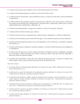 Revisión 4 adaptada para Colombia
CIIU Rev. 4 A.C.
Revisión 4 adaptada para Colombia
CIIU Rev. 4 A.C.
171171
• La fabricación de pasta para moldear como las de entretenimiento de los niños.
• La fabricación de preparados para acelerar la vulcanización del caucho.
• La fabricación de catalizadores, intercambiadores iónicos, excepto los fabricados a base de polímeros
y copolímeros.
• La fabricación de otros productos químicos de aplicación industrial como anticorrosivos, neutralizan-
tes, preparaciones plastificantes, desengrasantes, antiespumantes y espumantes, aditivos para concreto,
impermeabilizantes, estabilizantes, adherentes, etc.
• La fabricación de preparados y cargas para extintores e incluso la recarga de extintores.
• La fabricación de antiincrustantes para calderas.
• La fabricación de reactivos compuestos para análisis químico, diagnóstico y análisis de laboratorio.
• La fabricación de productos para tratamiento de aguas y otros productos químicos de uso industrial.
• La fabricación de preparados químicos de usos fotográficos como emulsiones, reveladores, fijadores,
reforzadores, etc.
• La fabricación de placas fotográficas, películas, papeles y cartones sensibilizados para usos fotográficos
y heliográficos.
• La fabricación de tintas para escribir y dibujar utilizadas en bolígrafos, plumas, estilógrafos, plumígra-
fos, marcadores y demás elementos de escritura; tintas para sellos, tintas para sellos de seguridad, y
tintas para sellos de impresión digital.
• La producción de biodiesel a partir del aceite refinado de palma africana o a partir de cualquier otra
fuente vegetal, sebos y grasas animales por procesos de transesterificación.
Esta clase excluye:
• La producción de sal refinada grado alimenticio. Se incluye en la clase 1089, «Elaboración de otros pro-
ductos alimenticios n.c.p.».
• La fabricación a granel de productos de composición química definida. Se incluye en la clase 2011,
«Fabricación de sustancias y productos químicos básicos».
• La obtención de productos volátiles mediante destilación de la madera, como la trementina y sus deri-
vados, terpenos, mentol, alcanfor, colofonia. Se incluye en la clase 2011, «Fabricación de sustancias y
productos químicos básicos».
• La fabricación de productos químicos sintéticos para el tratamiento y curtido del cuero. Se incluye en la
clase 2011, «Fabricación de sustancias y productos químicos básicos».
• La fabricación de sustancias aromáticas sintéticas. Se incluye en la clase 2011, «Fabricación de sustan-
cias y productos químicos básicos».
• La fabricación de agua destilada. Se incluye en la clase 2011, «Fabricación de sustancias y productos
químicos básicos».
 