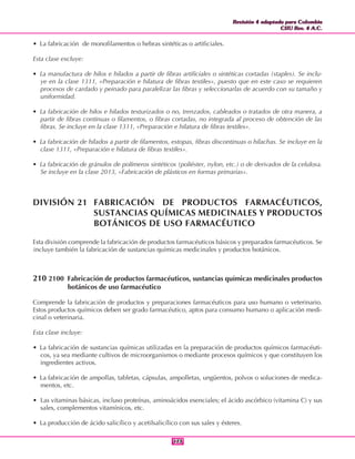 Revisión 4 adaptada para Colombia
CIIU Rev. 4 A.C.
Revisión 4 adaptada para Colombia
CIIU Rev. 4 A.C.
173173
• La fabricación de monofilamentos o hebras sintéticas o artificiales.
Esta clase excluye:
• La manufactura de hilos e hilados a partir de fibras artificiales o sintéticas cortadas (staples). Se inclu-
ye en la clase 1311, «Preparación e hilatura de fibras textiles», puesto que en este caso se requieren
procesos de cardado y peinado para paralelizar las fibras y seleccionarlas de acuerdo con su tamaño y
uniformidad.
• La fabricación de hilos e hilados texturizados o no, trenzados, cableados o tratados de otra manera, a
partir de fibras continuas o filamentos, o fibras cortadas, no integrada al proceso de obtención de las
fibras. Se incluye en la clase 1311, «Preparación e hilatura de fibras textiles».
• La fabricación de hilados a partir de filamentos, estopas, fibras discontinuas o hilachas. Se incluye en la
clase 1311, «Preparación e hilatura de fibras textiles».
• La fabricación de gránulos de polímeros sintéticos (poliéster, nylon, etc.) o de derivados de la celulosa.
Se incluye en la clase 2013, «Fabricación de plásticos en formas primarias».
DIVISIÓN 21 FABRICACIÓN DE PRODUCTOS FARMACÉUTICOS,
SUSTANCIAS QUÍMICAS MEDICINALES Y PRODUCTOS
BOTÁNICOS DE USO FARMACÉUTICO
Esta división comprende la fabricación de productos farmacéuticos básicos y preparados farmacéuticos. Se
incluye también la fabricación de sustancias químicas medicinales y productos botánicos.
210 2100 Fabricación de productos farmacéuticos, sustancias químicas medicinales productos
botánicos de uso farmacéutico
Comprende la fabricación de productos y preparaciones farmacéuticos para uso humano o veterinario.
Estos productos químicos deben ser grado farmacéutico, aptos para consumo humano o aplicación medi-
cinal o veterinaria.
Esta clase incluye:
• La fabricación de sustancias químicas utilizadas en la preparación de productos químicos farmacéuti-
cos, ya sea mediante cultivos de microorganismos o mediante procesos químicos y que constituyen los
ingredientes activos.
• La fabricación de ampollas, tabletas, cápsulas, ampolletas, ungüentos, polvos o soluciones de medica-
mentos, etc.
• Las vitaminas básicas, incluso proteínas, aminoácidos esenciales; el ácido ascórbico (vitamina C) y sus
sales, complementos vitamínicos, etc.
• La producción de ácido salicílico y acetilsalicílico con sus sales y ésteres.
 