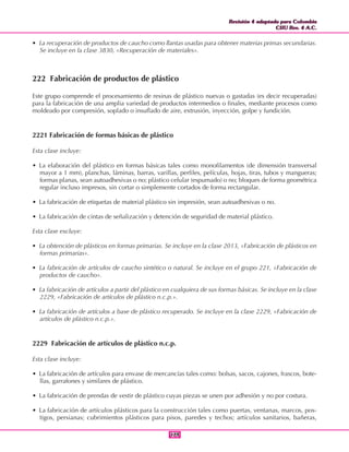 Revisión 4 adaptada para Colombia
CIIU Rev. 4 A.C.
Revisión 4 adaptada para Colombia
CIIU Rev. 4 A.C.
179179
• La recuperación de productos de caucho como llantas usadas para obtener materias primas secundarias.
Se incluye en la clase 3830, «Recuperación de materiales».
222 Fabricación de productos de plástico
Este grupo comprende el procesamiento de resinas de plástico nuevas o gastadas (es decir recuperadas)
para la fabricación de una amplia variedad de productos intermedios o finales, mediante procesos como
moldeado por compresión, soplado o insuflado de aire, extrusión, inyección, golpe y fundición.
2221 Fabricación de formas básicas de plástico
Esta clase incluye:
• La elaboración del plástico en formas básicas tales como monofilamentos (de dimensión transversal
mayor a 1 mm), planchas, láminas, barras, varillas, perfiles, películas, hojas, tiras, tubos y mangueras;
formas planas, sean autoadhesivas o no; plástico celular (espumado) o no; bloques de forma geométrica
regular incluso impresos, sin cortar o simplemente cortados de forma rectangular.
• La fabricación de etiquetas de material plástico sin impresión, sean autoadhesivas o no.
• La fabricación de cintas de señalización y detención de seguridad de material plástico.
Esta clase excluye:
• La obtención de plásticos en formas primarias. Se incluye en la clase 2013, «Fabricación de plásticos en
formas primarias».
• La fabricación de artículos de caucho sintético o natural. Se incluye en el grupo 221, «Fabricación de
productos de caucho».
• La fabricación de artículos a partir del plástico en cualquiera de sus formas básicas. Se incluye en la clase
2229, «Fabricación de artículos de plástico n.c.p.».
• La fabricación de artículos a base de plástico recuperado. Se incluye en la clase 2229, «Fabricación de
artículos de plástico n.c.p.».
2229 Fabricación de artículos de plástico n.c.p.
Esta clase incluye:
• La fabricación de artículos para envase de mercancías tales como: bolsas, sacos, cajones, frascos, bote-
llas, garrafones y similares de plástico.
• La fabricación de prendas de vestir de plástico cuyas piezas se unen por adhesión y no por costura.
• La fabricación de artículos plásticos para la construcción tales como puertas, ventanas, marcos, pos-
tigos, persianas; cubrimientos plásticos para pisos, paredes y techos; artículos sanitarios, bañeras,
 