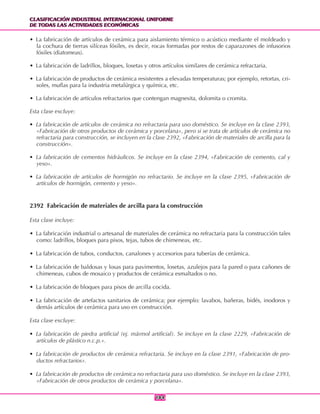 CLASIFICACIÓN INDUSTRIAL INTERNACIONAL UNIFORME
DE TODAS LAS ACTIVIDADES ECONÓMICAS
CLASIFICACIÓN INDUSTRIAL INTERNACIONAL UNIFORME
DE TODAS LAS ACTIVIDADES ECONÓMICAS
184184
• La fabricación de artículos de cerámica para aislamiento térmico o acústico mediante el moldeado y
la cochura de tierras silíceas fósiles, es decir, rocas formadas por restos de caparazones de infusorios
fósiles (diatomeas).
• La fabricación de ladrillos, bloques, losetas y otros artículos similares de cerámica refractaria.
• La fabricación de productos de cerámica resistentes a elevadas temperaturas; por ejemplo, retortas, cri-
soles, muflas para la industria metalúrgica y química, etc.
• La fabricación de artículos refractarios que contengan magnesita, dolomita o cromita.
Esta clase excluye:
• La fabricación de artículos de cerámica no refractaria para uso doméstico. Se incluye en la clase 2393,
«Fabricación de otros productos de cerámica y porcelana», pero si se trata de artículos de cerámica no
refractaria para construcción, se incluyen en la clase 2392, «Fabricación de materiales de arcilla para la
construcción».
• La fabricación de cementos hidráulicos. Se incluye en la clase 2394, «Fabricación de cemento, cal y
yeso».
• La fabricación de artículos de hormigón no refractario. Se incluye en la clase 2395, «Fabricación de
artículos de hormigón, cemento y yeso».
2392 Fabricación de materiales de arcilla para la construcción
Esta clase incluye:
• La fabricación industrial o artesanal de materiales de cerámica no refractaria para la construcción tales
como: ladrillos, bloques para pisos, tejas, tubos de chimeneas, etc.
• La fabricación de tubos, conductos, canalones y accesorios para tuberías de cerámica.
• La fabricación de baldosas y losas para pavimentos, losetas, azulejos para la pared o para cañones de
chimeneas, cubos de mosaico y productos de cerámica esmaltados o no.
• La fabricación de bloques para pisos de arcilla cocida.
• La fabricación de artefactos sanitarios de cerámica; por ejemplo: lavabos, bañeras, bidés, inodoros y
demás artículos de cerámica para uso en construcción.
Esta clase excluye:
• La fabricación de piedra artificial (ej. mármol artificial). Se incluye en la clase 2229, «Fabricación de
artículos de plástico n.c.p.».
• La fabricación de productos de cerámica refractaria. Se incluye en la clase 2391, «Fabricación de pro-
ductos refractarios».
• La fabricación de productos de cerámica no refractaria para uso doméstico. Se incluye en la clase 2393,
«Fabricación de otros productos de cerámica y porcelana».
 