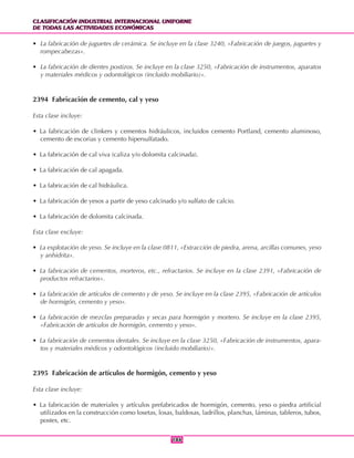 CLASIFICACIÓN INDUSTRIAL INTERNACIONAL UNIFORME
DE TODAS LAS ACTIVIDADES ECONÓMICAS
CLASIFICACIÓN INDUSTRIAL INTERNACIONAL UNIFORME
DE TODAS LAS ACTIVIDADES ECONÓMICAS
186186
• La fabricación de juguetes de cerámica. Se incluye en la clase 3240, «Fabricación de juegos, juguetes y
rompecabezas».
• La fabricación de dientes postizos. Se incluye en la clase 3250, «Fabricación de instrumentos, aparatos
y materiales médicos y odontológicos (incluido mobiliario)».
2394 Fabricación de cemento, cal y yeso
Esta clase incluye:
• La fabricación de clinkers y cementos hidráulicos, incluidos cemento Portland, cemento aluminoso,
cemento de escorias y cemento hipersulfatado.
• La fabricación de cal viva (caliza y/o dolomita calcinada).
• La fabricación de cal apagada.
• La fabricación de cal hidráulica.
• La fabricación de yesos a partir de yeso calcinado y/o sulfato de calcio.
• La fabricación de dolomita calcinada.
Esta clase excluye:
• La explotación de yeso. Se incluye en la clase 0811, «Extracción de piedra, arena, arcillas comunes, yeso
y anhidrita».
• La fabricación de cementos, morteros, etc., refractarios. Se incluye en la clase 2391, «Fabricación de
productos refractarios».
• La fabricación de artículos de cemento y de yeso. Se incluye en la clase 2395, «Fabricación de artículos
de hormigón, cemento y yeso».
• La fabricación de mezclas preparadas y secas para hormigón y mortero. Se incluye en la clase 2395,
«Fabricación de artículos de hormigón, cemento y yeso».
• La fabricación de cementos dentales. Se incluye en la clase 3250, «Fabricación de instrumentos, apara-
tos y materiales médicos y odontológicos (incluido mobiliario)».
2395 Fabricación de artículos de hormigón, cemento y yeso
Esta clase incluye:
• La fabricación de materiales y artículos prefabricados de hormigón, cemento, yeso o piedra artificial
utilizados en la construcción como losetas, losas, baldosas, ladrillos, planchas, láminas, tableros, tubos,
postes, etc.
 