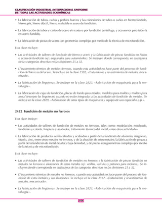 CLASIFICACIÓN INDUSTRIAL INTERNACIONAL UNIFORME
DE TODAS LAS ACTIVIDADES ECONÓMICAS
CLASIFICACIÓN INDUSTRIAL INTERNACIONAL UNIFORME
DE TODAS LAS ACTIVIDADES ECONÓMICAS
194194
• La fabricación de tubos, caños y perfiles huecos y las conexiones de tubos o caños en hierro fundido,
hierro gris, hierro dúctil, hierro maleable o acero de fundición.
• La fabricación de tubos y caños de acero sin costura por fundición centrífuga, y accesorios para tubería
en acero fundido.
• La fabricación de piezas de acero con geometrías complejas por medio de la técnica de microfundición.
Esta clase excluye:
• Las actividades de talleres de fundición de hierro o acero y la fabricación de piezas fundidas en hierro
o acero de fundición (ej.: engranajes para automóviles). Se incluyen donde corresponda, en cualquiera
de las categorías descritas en las divisiones 25 a 32.
• El tratamiento térmico de metales ferrosos, cuando esta actividad no hace parte del proceso de fundi-
ción del hierro o del acero. Se incluye en la clase 2592, «Tratamiento y revestimiento de metales, meca-
nizado».
• La fabricación de lingoteras. Se incluye en la clase 2823, «Fabricación de maquinaria para la me-
talurgia».
• La fabricación de cajas de fundición, placas de fondo para moldes, modelos para moldes y moldes para
metal (excepto las lingoteras) cuando no están integradas a las actividades de fundición de metales. Se
incluye en la clase 2829, «Fabricación de otros tipos de maquinaria y equipo de uso especial n.c.p.».
2432 Fundición de metales no ferrosos
Esta clase incluye:
• Las actividades de talleres de fundición de metales no ferrosos, tales como: modelación, moldeado,
fundición y colada, limpieza y acabados, tratamiento térmico del metal, entre otras actividades.
• La fabricación de productos semiacabados y acabados a partir de la fundición de aluminio, magnesio,
titanio, cinc, entre otros metales no ferrosos, y de la aleación de estos metales; la fabricación de piezas a
partir de la fundición de metal de alta y baja densidad, y de piezas con geometrías complejas por medio
de la técnica de microfundición.
Esta clase excluye:
• Las actividades de talleres de fundición de metales no ferrosos y la fabricación de piezas fundidas en
metales no ferrosos o aleaciones de estos metales (ej.: anillos, válvulas y pistones para motores). Se in-
cluyen donde corresponda en cualquiera de las categorías descritas en las divisiones 25 a 32.
• El tratamiento térmico de metales no ferrosos, cuando esta actividad no hace parte del proceso de fun-
dición de estos metales y sus aleaciones. Se incluye en la clase 2592, «Tratamiento y revestimiento de
metales, mecanizado».
• La fabricación de lingoteras. Se incluye en la clase 2823, «Fabricación de maquinaria para la me-
talurgia».
 