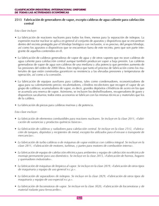 CLASIFICACIÓN INDUSTRIAL INTERNACIONAL UNIFORME
DE TODAS LAS ACTIVIDADES ECONÓMICAS
CLASIFICACIÓN INDUSTRIAL INTERNACIONAL UNIFORME
DE TODAS LAS ACTIVIDADES ECONÓMICAS
198198
2513 Fabricación de generadores de vapor, excepto calderas de agua caliente para calefacción
central
Esta clase incluye:
• La fabricación de reactores nucleares para todos los fines, menos para la separación de isótopos. La
expresión reactor nuclear se aplica en general al conjunto de aparatos y dispositivos que se encuentran
dentro del recinto protegido por el blindaje biológico con inclusión, si es preciso, del propio blindaje,
así como los aparatos o dispositivos que se encuentran fuera de este recinto, pero que son parte inte-
grante de aquellos contenidos en él.
• La fabricación de calderas generadoras de vapor de agua y de otros vapores que no sean calderas de
agua caliente para calefacción central aunque también produzcan vapor a baja presión. Las calderas
generadoras de vapor de agua son calderas de una mediana y alta potencia que permiten aumento de
las presiones del orden de 2000 libras. Esto implica que tanto el proceso de fabricación como los ma-
teriales de que están construidas garanticen su resistencia a las elevadas presiones y temperaturas de
operación, así como a la corrosión.
• La fabricación de equipos auxiliares para calderas, tales como condensadores, economizadores de
agua para su calentamiento previo; recalentadores, cilindros recolectores que recogen el vapor de un
grupo de calderas; acumuladores de vapor, es decir, grandes depósitos cilíndricos de acero en los que
se acumula una reserva de vapor. Asimismo, se incluyen los deshollinadores, recuperadores de gases y
dispositivos sacabarros; todos estos accesorios se fabrican con las mismas técnicas y materiales que los
de la caldera.
• La fabricación de piezas para calderas marinas y de potencia.
Esta clase excluye:
• La fabricación de elementos combustibles para reactores nucleares. Se incluye en la clase 2011, «Fabri-
cación de sustancias y productos químicos básicos».
• La fabricación de calderas y radiadores para calefacción central. Se incluye en la clase 2512, «Fabrica-
ción de tanques, depósitos y recipientes de metal, excepto los utilizados para el envase o transporte de
mercancías».
• La fabricación de turbo calderas o de máquinas de vapor estáticas con caldera integral. Se incluye en la
clase 2811, «Fabricación de motores, turbinas, y partes para motores de combustión interna».
• La fabricación de equipo de calefacción eléctrica para ambientes y equipo de calefacción no eléctrica de
montaje permanente para uso doméstico. Se incluye en la clase 2815, «Fabricación de hornos, hogares
y quemadores industriales».
• La fabricación de máquinas de limpieza al vapor. Se incluye en la clase 2819, «Fabricación de otros tipos
de maquinaria y equipo de uso general n.c.p.».
• La fabricación de separadores de isótopos. Se incluye en la clase 2829, «Fabricación de otros tipos de
maquinaria y equipo de uso especial n.c.p.».
• La fabricación de locomotoras de vapor. Se incluye en la clase 3020, «Fabricación de locomotoras y de
material rodante para ferrocarriles».
 