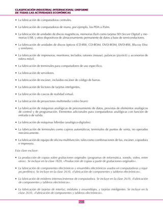 CLASIFICACIÓN INDUSTRIAL INTERNACIONAL UNIFORME
DE TODAS LAS ACTIVIDADES ECONÓMICAS
CLASIFICACIÓN INDUSTRIAL INTERNACIONAL UNIFORME
DE TODAS LAS ACTIVIDADES ECONÓMICAS
208208
• La fabricación de computadoras centrales.
• La fabricación de computadoras de mano, por ejemplo, los PDA o Palm.
• La fabricación de unidades de discos magnéticos, memorias flash como tarjetas SD (Secure Digital) y me-
morias USB, y otros dispositivos de almacenamiento permanente de datos a base de semiconductores.
• La fabricación de unidades de discos ópticos (CD-RW, CD-ROM, DVD-ROM, DVD-RW, Blu-ray Disc
y similares).
• La fabricación de impresoras; monitores; teclados; ratones (mouse), palancas (joystick) y accesorios de
esfera móvil.
• La fabricación de terminales para computadores de uso específico.
• La fabricación de servidores.
• La fabricación de escáner, incluidos escáner de código de barras.
• La fabricación de lectores de tarjetas inteligentes.
• La fabricación de cascos de realidad virtual.
• La fabricación de proyectores multimedia (video beam)
• La fabricación de máquinas analógicas de procesamiento de datos, provistas de elementos analógicos
de control y de programación. Elementos adicionales para computadoras analógicas con función de
entrada o de salida.
• La fabricación de máquinas híbridas (analógico-digitales).
• La fabricación de terminales como cajeros automáticos; terminales de puntos de venta, no operados
mecánicamente.
• La fabricación de equipo de oficina multifunción, tales como combinaciones de fax, escáner, copiadora
e impresora.
Esta clase excluye:
• La producción de copias sobre grabaciones originales (programas de informática, sonido, video, entre
otros). Se incluye en la clase 1820, «Producción de copias a partir de grabaciones originales».
• La fabricación de componentes electrónicos y ensambles electrónicos usados en computadoras y equi-
po periférico. Se incluye en la clase 2610, «Fabricación de componentes y tableros electrónicos».
• La fabricación de módems internos/externos de computadora. Se incluye en la clase 2610, «Fabricación
de componentes y tableros electrónicos».
• La fabricación de tarjetas de interfaz, módulos y ensamblajes, y tarjetas inteligentes. Se incluye en la
clase 2610, «Fabricación de componentes y tableros electrónicos».
 