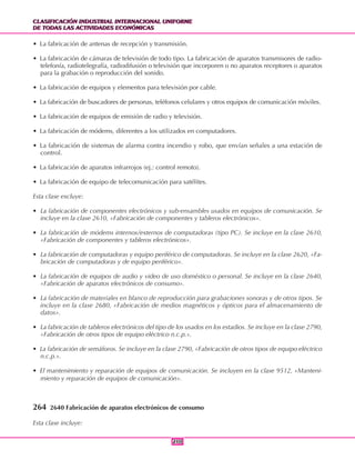 CLASIFICACIÓN INDUSTRIAL INTERNACIONAL UNIFORME
DE TODAS LAS ACTIVIDADES ECONÓMICAS
CLASIFICACIÓN INDUSTRIAL INTERNACIONAL UNIFORME
DE TODAS LAS ACTIVIDADES ECONÓMICAS
210210
• La fabricación de antenas de recepción y transmisión.
• La fabricación de cámaras de televisión de todo tipo. La fabricación de aparatos transmisores de radio-
telefonía, radiotelegrafía, radiodifusión o televisión que incorporen o no aparatos receptores o aparatos
para la grabación o reproducción del sonido.
• La fabricación de equipos y elementos para televisión por cable.
• La fabricación de buscadores de personas, teléfonos celulares y otros equipos de comunicación móviles.
• La fabricación de equipos de emisión de radio y televisión.
• La fabricación de módems, diferentes a los utilizados en computadores.
• La fabricación de sistemas de alarma contra incendio y robo, que envían señales a una estación de
control.
• La fabricación de aparatos infrarrojos (ej.: control remoto).
• La fabricación de equipo de telecomunicación para satélites.
Esta clase excluye:
• La fabricación de componentes electrónicos y sub-ensambles usados en equipos de comunicación. Se
incluye en la clase 2610, «Fabricación de componentes y tableros electrónicos».
• La fabricación de módems internos/externos de computadoras (tipo PC). Se incluye en la clase 2610,
«Fabricación de componentes y tableros electrónicos».
• La fabricación de computadoras y equipo periférico de computadoras. Se incluye en la clase 2620, «Fa-
bricación de computadoras y de equipo periférico».
• La fabricación de equipos de audio y video de uso doméstico o personal. Se incluye en la clase 2640,
«Fabricación de aparatos electrónicos de consumo».
• La fabricación de materiales en blanco de reproducción para grabaciones sonoras y de otros tipos. Se
incluye en la clase 2680, «Fabricación de medios magnéticos y ópticos para el almacenamiento de
datos».
• La fabricación de tableros electrónicos del tipo de los usados en los estadios. Se incluye en la clase 2790,
«Fabricación de otros tipos de equipo eléctrico n.c.p.».
• La fabricación de semáforos. Se incluye en la clase 2790, «Fabricación de otros tipos de equipo eléctrico
n.c.p.».
• El mantenimiento y reparación de equipos de comunicación. Se incluyen en la clase 9512, «Manteni-
miento y reparación de equipos de comunicación».
264 2640 Fabricación de aparatos electrónicos de consumo
Esta clase incluye:
 