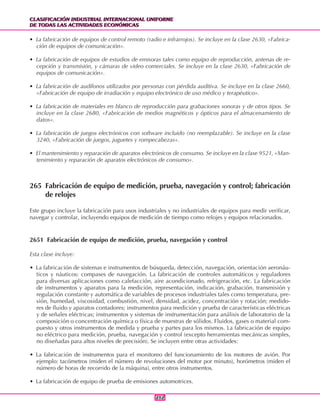 CLASIFICACIÓN INDUSTRIAL INTERNACIONAL UNIFORME
DE TODAS LAS ACTIVIDADES ECONÓMICAS
CLASIFICACIÓN INDUSTRIAL INTERNACIONAL UNIFORME
DE TODAS LAS ACTIVIDADES ECONÓMICAS
212212
• La fabricación de equipos de control remoto (radio e infrarrojos). Se incluye en la clase 2630, «Fabrica-
ción de equipos de comunicación».
• La fabricación de equipos de estudios de emisoras tales como equipo de reproducción, antenas de re-
cepción y transmisión, y cámaras de video comerciales. Se incluye en la clase 2630, «Fabricación de
equipos de comunicación».
• La fabricación de audífonos utilizados por personas con pérdida auditiva. Se incluye en la clase 2660,
«Fabricación de equipo de irradiación y equipo electrónico de uso médico y terapéutico».
• La fabricación de materiales en blanco de reproducción para grabaciones sonoras y de otros tipos. Se
incluye en la clase 2680, «Fabricación de medios magnéticos y ópticos para el almacenamiento de
datos».
• La fabricación de juegos electrónicos con software incluido (no reemplazable). Se incluye en la clase
3240, «Fabricación de juegos, juguetes y rompecabezas».
• El mantenimiento y reparación de aparatos electrónicos de consumo. Se incluye en la clase 9521, «Man-
tenimiento y reparación de aparatos electrónicos de consumo».
265 Fabricación de equipo de medición, prueba, navegación y control; fabricación
de relojes
Este grupo incluye la fabricación para usos industriales y no industriales de equipos para medir verificar,
navegar y controlar, incluyendo equipos de medición de tiempo como relojes y equipos relacionados.
2651 Fabricación de equipo de medición, prueba, navegación y control
Esta clase incluye:
• La fabricación de sistemas e instrumentos de búsqueda, detección, navegación, orientación aeronáu-
ticos y náuticos: compases de navegación. La fabricación de controles automáticos y reguladores
para diversas aplicaciones como calefacción, aire acondicionado, refrigeración, etc. La fabricación
de instrumentos y aparatos para la medición, representación, indicación, grabación, transmisión y
regulación constante y automática de variables de procesos industriales tales como temperatura, pre-
sión, humedad, viscosidad, combustión, nivel, densidad, acidez, concentración y rotación; medido-
res de fluido y aparatos contadores; instrumentos para medición y prueba de características eléctricas
y de señales eléctricas; instrumentos y sistemas de instrumentación para análisis de laboratorio de la
composición o concentración química o física de muestras de sólidos. Fluidos, gases o material com-
puesto y otros instrumentos de medida y prueba y partes para los mismos. La fabricación de equipo
no eléctrico para medición, prueba, navegación y control (excepto herramientas mecánicas simples,
no diseñadas para altos niveles de precisión). Se incluyen entre otras actividades:
• La fabricación de instrumentos para el monitoreo del funcionamiento de los motores de avión. Por
ejemplo: tacómetros (miden el número de revoluciones del motor por minuto), horómetros (miden el
número de horas de recorrido de la máquina), entre otros instrumentos.
• La fabricación de equipo de prueba de emisiones automotrices.
 