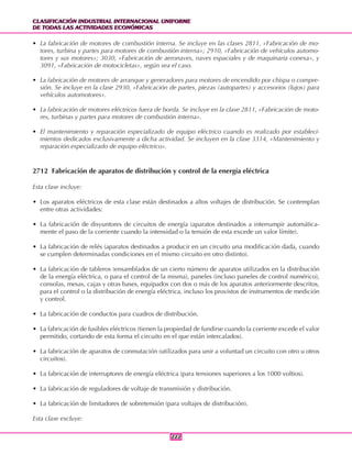CLASIFICACIÓN INDUSTRIAL INTERNACIONAL UNIFORME
DE TODAS LAS ACTIVIDADES ECONÓMICAS
CLASIFICACIÓN INDUSTRIAL INTERNACIONAL UNIFORME
DE TODAS LAS ACTIVIDADES ECONÓMICAS
222222
• La fabricación de motores de combustión interna. Se incluye en las clases 2811, «Fabricación de mo-
tores, turbina y partes para motores de combustión interna»; 2910, «Fabricación de vehículos automo-
tores y sus motores»; 3030, «Fabricación de aeronaves, naves espaciales y de maquinaria conexa», y
3091, «Fabricación de motocicletas», según sea el caso.
• La fabricación de motores de arranque y generadores para motores de encendido por chispa o compre-
sión. Se incluye en la clase 2930, «Fabricación de partes, piezas (autopartes) y accesorios (lujos) para
vehículos automotores».
• La fabricación de motores eléctricos fuera de borda. Se incluye en la clase 2811, «Fabricación de moto-
res, turbinas y partes para motores de combustión interna».
• El mantenimiento y reparación especializado de equipo eléctrico cuando es realizado por estableci-
mientos dedicados exclusivamente a dicha actividad. Se incluyen en la clase 3314, «Mantenimiento y
reparación especializado de equipo eléctrico».
2712 Fabricación de aparatos de distribución y control de la energía eléctrica
Esta clase incluye:
• Los aparatos eléctricos de esta clase están destinados a altos voltajes de distribución. Se contemplan
entre otras actividades:
• La fabricación de disyuntores de circuitos de energía (aparatos destinados a interrumpir automática-
mente el paso de la corriente cuando la intensidad o la tensión de esta excede un valor límite).
• La fabricación de relés (aparatos destinados a producir en un circuito una modificación dada, cuando
se cumplen determinadas condiciones en el mismo circuito en otro distinto).
• La fabricación de tableros (ensamblados de un cierto número de aparatos utilizados en la distribución
de la energía eléctrica, o para el control de la misma), paneles (incluso paneles de control numérico),
consolas, mesas, cajas y otras bases, equipados con dos o más de los aparatos anteriormente descritos,
para el control o la distribución de energía eléctrica, incluso los provistos de instrumentos de medición
y control.
• La fabricación de conductos para cuadros de distribución.
• La fabricación de fusibles eléctricos (tienen la propiedad de fundirse cuando la corriente excede el valor
permitido, cortando de esta forma el circuito en el que están intercalados).
• La fabricación de aparatos de conmutación (utilizados para unir a voluntad un circuito con otro u otros
circuitos).
• La fabricación de interruptores de energía eléctrica (para tensiones superiores a los 1000 voltios).
• La fabricación de reguladores de voltaje de transmisión y distribución.
• La fabricación de limitadores de sobretensión (para voltajes de distribución).
Esta clase excluye:
 