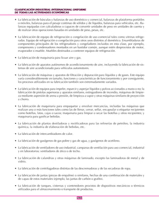 CLASIFICACIÓN INDUSTRIAL INTERNACIONAL UNIFORME
DE TODAS LAS ACTIVIDADES ECONÓMICAS
CLASIFICACIÓN INDUSTRIAL INTERNACIONAL UNIFORME
DE TODAS LAS ACTIVIDADES ECONÓMICAS
240240
• La fabricación de básculas y balanzas de uso doméstico y comercial, balanzas de plataforma portátiles
o móviles, balanzas para el pesaje continuo de sólidos y de líquidos, balanzas para vehículos, etc. Ba-
lanzas equipadas con calculadoras o capaces de convertir unidades de peso en unidades de cuenta y
de realizar otras operaciones basadas en unidades de peso, pesas, etc.
• La fabricación de equipo de refrigeración o congelación de uso comercial tales como vitrinas refrige-
radas. Equipo de refrigeración o congelación para otros usos distintos al doméstico. Ensambladuras de
componentes principales de los refrigeradores y congeladores incluidos en esta clase, por ejemplo,
compresores y condensadores montados en un bastidor común, aunque estén desprovistos de motor,
evaporador o mueble. Muebles destinados a contener equipos de refrigeración.
• La fabricación de maquinaria para licuar aire y gas.
• La fabricación de aparatos autónomos de acondicionamiento de aire, incluyendo la fabricación de sis-
temas de aire acondicionado para vehículos automotores.
• La fabricación de máquinas y aparatos de filtración y depuración para líquidos y de gases. Este equipo
varía considerablemente en tamaño, funciones y características de funcionamiento y por consiguiente,
los procesos utilizados en su fabricación también son extremadamente variados.
• La fabricación de equipos para impeler, esparcir y asperjar líquidos y polvos accionados a mano o no; la
fabricación de pistolas aspersoras y aparatos similares, extinguidores de incendio, máquinas de limpie-
za mediante aspersión de arena a presión, de limpieza a vapor y otras máquinas similares de proyección
a chorro.
• La fabricación de maquinaria para empaquetar y envolver mercancías, incluidas las máquinas que
realizan una o más funciones tales como las de llenar, cerrar, sellar, encapsular o etiquetar recipientes
como botellas, latas, cajas o sacos; maquinaria para limpiar o secar las botellas y otros recipientes; y
maquinaria para gasificar bebidas.
• La fabricación de plantas destiladoras y rectificadoras para las refinerías de petróleo, la industria
química, la industria de elaboración de bebidas, etc.
• La fabricación de intercambiadores de calor.
• La fabricación de gasógenos de gas pobre y gas de agua, y gasógenos de acetileno.
• La fabricación de ventiladores de uso industrial, campanas de ventilación para uso comercial, industrial
y en laboratorios; ventiladores de ático o de techo.
• La fabricación de calandrias y otras máquinas de laminado, excepto las laminadoras de metal y de
vidrio.
• La fabricación de centrifugadoras distintas de las descremadoras y de las secadoras de ropa.
• La fabricación de juntas (piezas de empalme) o similares, hechas de una combinación de materiales y
de capas de estos materiales (ejemplo, las juntas de carbón o grafito).
• La fabricación de tanques, cisternas y contenedores provistos de dispositivos mecánicos o térmicos
utilizados para el almacenamiento o transporte de productos.
 