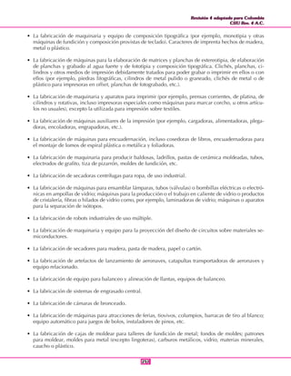 Revisión 4 adaptada para Colombia
CIIU Rev. 4 A.C.
Revisión 4 adaptada para Colombia
CIIU Rev. 4 A.C.
251251
• La fabricación de maquinaria y equipo de composición tipográfica (por ejemplo, monotipia y otras
máquinas de fundición y composición provistas de teclado). Caracteres de imprenta hechos de madera,
metal o plástico.
• La fabricación de máquinas para la elaboración de matrices y planchas de estereotipia, de elaboración
de planchas y grabado al agua fuerte y de fototipia y composición tipográfica. Clichés, planchas, ci-
lindros y otros medios de impresión debidamente tratados para poder grabar o imprimir en ellos o con
ellos (por ejemplo, piedras litográficas, cilindros de metal pulido o graneado, clichés de metal o de
plástico para impresoras en offset, planchas de fotograbado, etc.).
• La fabricación de maquinaria y aparatos para imprimir (por ejemplo, prensas corrientes, de platina, de
cilindros y rotativas, incluso impresoras especiales como máquinas para marcar corcho, u otros artícu-
los no usuales), excepto la utilizada para impresión sobre textiles.
• La fabricación de máquinas auxiliares de la impresión (por ejemplo, cargadoras, alimentadoras, plega-
doras, encoladoras, engrapadoras, etc.).
• La fabricación de máquinas para encuadernación, incluso cosedoras de libros, encuadernadoras para
el montaje de lomos de espiral plástica o metálica y foliadoras.
• La fabricación de maquinaria para producir baldosas, ladrillos, pastas de cerámica moldeadas, tubos,
electrodos de grafito, tiza de pizarrón, moldes de fundición, etc.
• La fabricación de secadoras centrífugas para ropa, de uso industrial.
• La fabricación de máquinas para ensamblar lámparas, tubos (válvulas) o bombillas eléctricas o electró-
nicas en ampollas de vidrio; máquinas para la producción o el trabajo en caliente de vidrio o productos
de cristalería, fibras o hilados de vidrio como, por ejemplo, laminadoras de vidrio; máquinas o aparatos
para la separación de isótopos.
• La fabricación de robots industriales de uso múltiple.
• La fabricación de maquinaria y equipo para la proyección del diseño de circuitos sobre materiales se-
miconductores.
• La fabricación de secadores para madera, pasta de madera, papel o cartón.
• La fabricación de artefactos de lanzamiento de aeronaves, catapultas transportadoras de aeronaves y
equipo relacionado.
• La fabricación de equipo para balanceo y alineación de llantas, equipos de balanceo.
• La fabricación de sistemas de engrasado central.
• La fabricación de cámaras de bronceado.
• La fabricación de máquinas para atracciones de ferias, tiovivos, columpios, barracas de tiro al blanco;
equipo automático para juegos de bolos, instaladores de pinos, etc.
• La fabricación de cajas de moldear para talleres de fundición de metal; fondos de moldes; patrones
para moldear, moldes para metal (excepto lingoteras), carburos metálicos, vidrio, materias minerales,
caucho o plástico.
 