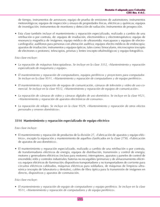 Revisión 4 adaptada para Colombia
CIIU Rev. 4 A.C.
Revisión 4 adaptada para Colombia
CIIU Rev. 4 A.C.
283283
de tiempo, instrumentos de aeronaves; equipo de prueba de emisiones de automotores; instrumentos
meteorológicos; equipos de inspección y ensayo de propiedades físicas, eléctricas y químicas; equipos
de investigación; instrumentos de monitoreo y detección de radiación; instrumentos de prospección.
• Esta clase también incluye el mantenimiento y reparación especializado, realizado a cambio de una
retribución o por contrata, de: equipos de irradiación, electromédico y electroterapéutico; equipo de
resonancia magnética de imágenes; equipo médico de ultrasonido; marcapasos y equipos de electro-
cardiografía; audífonos para personas con alteración auditiva; equipos electro médicos de endoscopia;
aparatos de irradiación; instrumentos y equipos ópticos, tales como: binoculares, microscopios (excepto
de electrones o protones), telescopios, prismas y lentes (excepto oftalmológicos) y equipo fotográfico.
Esta clase excluye:
• La reparación de máquinas fotocopiadoras. Se incluye en la clase 3312, «Mantenimiento y reparación
especializado de maquinaria y equipo».
• El mantenimiento y reparación de computadores, equipos periféricos y proyectores para computador.
Se incluye en la clase 9511, «Mantenimiento y reparación de computadores y de equipo periférico».
• El mantenimiento y reparación de equipos de comunicación, cámaras de televisión y video de uso co-
mercial. Se incluye en la clase 9512, «Mantenimiento y reparación de equipos de comunicación».
• La reparación de cámaras de video y cámaras digitales de uso doméstico. Se incluye en la clase 9521,
«Mantenimiento y reparación de aparatos electrónicos de consumo».
• La reparación de relojes. Se incluye en la clase 9529, «Mantenimiento y reparación de otros efectos
personales y enseres domésticos».
3314 Mantenimiento y reparación especializado de equipo eléctrico
Esta clase incluye:
• El mantenimiento y reparación de productos de la división 27, «Fabricación de aparatos y equipo eléc-
trico», excepto la reparación y mantenimiento de aquellos clasificados en la clase 2750, «Fabricación
de aparatos de uso doméstico».
• El mantenimiento y reparación especializado, realizado a cambio de una retribución o por contrata,
de transformadores eléctricos de energía, equipos de distribución, transmisión y control de energía;
motores y generadores eléctricos (incluso para motores); interruptores, aparatos y paneles de control de
encendido; relés y controles industriales; baterías no recargables (primarias) y de almacenamiento eléctri-
co; equipos eléctricos de iluminación; dispositivos transportadores y no transportadores de corriente para
circuitos eléctricos cableados, máquinas eléctricas para soldadura, de máquinas de limpieza ultra-
sónica (excepto de laboratorio y dentales), cables de fibra óptica para la transmisión de imágenes en
directo, dispositivos y aparatos de conmutación.
Esta clase excluye:
• El mantenimiento y reparación de equipo de computadores y equipo periférico. Se incluye en la clase
9511, «Mantenimiento y reparación de computadores y de equipo periférico».
 