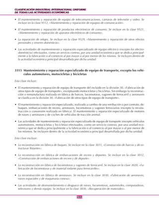 CLASIFICACIÓN INDUSTRIAL INTERNACIONAL UNIFORME
DE TODAS LAS ACTIVIDADES ECONÓMICAS
CLASIFICACIÓN INDUSTRIAL INTERNACIONAL UNIFORME
DE TODAS LAS ACTIVIDADES ECONÓMICAS
284284
• El mantenimiento y reparación de equipo de telecomunicaciones, cámaras de televisión y video. Se
incluye en la clase 9512, «Mantenimiento y reparación de equipos de comunicación».
• El mantenimiento y reparación de productos electrónicos de consumo. Se incluye en la clase 9521,
«Mantenimiento y reparación de aparatos electrónicos de consumo».
• La reparación de relojes. Se incluye en la clase 9529, «Mantenimiento y reparación de otros efectos
personales y enseres domésticos».
• Las actividades de mantenimiento y reparación especializado de equipo eléctrico (excepto los electro-
domésticos) efectuados, como un servicio conexo, por una unidad económica que se dedica principal-
mente a la fabricación o al comercio al por mayor o al por menor de los mismos. Se incluyen dentro de
la actividad económica principal desarrollada por dicha unidad.
3315 Mantenimiento y reparación especializado de equipo de transporte, excepto los vehí-
culos automotores, motocicletas y bicicletas
Esta clase incluye:
• El mantenimiento y reparación de equipo de transporte del incluido en la división 30, «Fabricación de
otros tipos de equipo de transporte», exceptuando motocicletas y bicicletas. Sin embargo la reconstruc-
ción o remanufactura realizada en fábrica de barcos, locomotoras, vagones de ferrocarril y aeronaves
se clasifica en la división 30, «Fabricación de otros tipos de equipo de transporte».
• El mantenimiento y reparación especializado, realizado a cambio de una retribución o por contrato, de:
buques, embarcaciones de recreo, aeronaves, locomotoras y vagones ferroviarios (excepto la recons-
trucción o conversión realizada en fábrica). El mantenimiento y reparación especializado de motores
de naves y aeronaves y de coches de vehículos de tracción animal.
• Las actividades de mantenimiento y reparación especializado de equipo de transporte (excepto vehículos
automotores, motocicletas y bicicletas) efectuados, como un servicio conexo, por una unidad eco-
nómica que se dedica principalmente a la fabricación o al comercio al por mayor o al por menor de
los mismos. Se incluyen dentro de la actividad económica principal desarrollada por dicha unidad.
Esta clase excluye:
• La reconstrucción en fábrica de buques. Se incluye en la clase 3011, «Construcción de barcos y de es-
tructuras flotantes».
• La reconstrucción en fábrica de embarcaciones de recreo y deportes. Se incluye en la clase 3012,
«Construcción de embarcaciones de recreo y de deporte».
• La reconstrucción en fábrica de locomotoras y vagones de ferrocarril. Se incluye en la clase 3020, «Fa-
bricación de locomotoras y de material rodante para ferrocarriles».
• La reconstrucción en fábrica de aeronaves. Se incluye en la clase 3030, «Fabricación de aeronaves,
naves espaciales y de maquinaria conexa».
• Las actividades de desmantelamiento o desguace de naves, locomotoras, automóviles, computadoras,
televisores y demás equipo. Se incluye en la clase 3830, «Recuperación de materiales».
 
