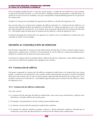 CLASIFICACIÓN INDUSTRIAL INTERNACIONAL UNIFORME
DE TODAS LAS ACTIVIDADES ECONÓMICAS
CLASIFICACIÓN INDUSTRIAL INTERNACIONAL UNIFORME
DE TODAS LAS ACTIVIDADES ECONÓMICAS
298298
Estas actividades pueden llevarse a cabo por cuenta propia, a cambio de una retribución o por contrata.
La ejecución de partes de obras, y a veces de obras completas, puede encomendarse a subcontratistas. Se
clasifican en esta sección las unidades a las que corresponde la responsabilidad general de los proyectos
de construcción.
También se incluyen las actividades de reparación de edificios y de obras de ingeniería civil.
Esta sección abarca la construcción completa de edificios (división 41, «Construcción de edificios»), la
construcción completa de obras de ingeniería civil (división 42, «Obras de ingeniería civil») y las activida-
des especializadas de construcción, si se realizan solo como parte del proceso de construcción (división
43, «Actividades especializadas para la construcción de edificios y obras de ingeniería civil»).
El alquiler de equipo de construcción con operarios se clasifica con la actividad de la construcción con-
creta que se realice con ese equipo.
DIVISIÓN 41 CONSTRUCCIÓN DE EDIFICIOS
Esta división comprende la construcción de edificaciones de todo tipo. En ella se incluyen obras nuevas,
reparaciones, ampliaciones y reformas, el levantamiento in situ de edificios y estructuras prefabricadas y
también la construcción de obras de carácter provisional.
Se incluye la construcción de viviendas enteras, edificios de oficinas, almacenes y otros edificios públicos
y de servicios, edificios de explotaciones agropecuarias, etcétera.
411 Construcción de edificios
Este grupo comprende la construcción de edificios completos residenciales o no residenciales, por cuenta
propia, a cambio de una retribución o por contrata. Puede subcontratarse una parte o incluso la totalidad
del proceso de construcción. Si solo se realizan partes especializadas del proceso de construcción, la ac-
tividad se clasifica en la división 43, «Actividades especializadas para la construcción de edificios y obras
de ingeniería civil».
4111 Construcción de edificios residenciales
Esta clase incluye:
• La construcción de todo tipo de edificios residenciales, tales como casas unifamiliares y edificios mul-
tifamiliares, incluidos edificios de muchos pisos.
• El montaje y levantamiento in situ de construcciones prefabricadas.
• La reforma o renovación de estructuras residenciales existentes.
• El montaje de cubiertas metálicas, puertas, ventanas y demás elementos metálicos realizado por el
constructor como parte del desarrollo de la construcción de edificaciones residenciales.
 