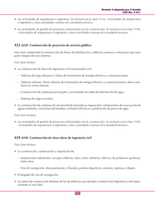 Revisión 4 adaptada para Colombia
CIIU Rev. 4 A.C.
Revisión 4 adaptada para Colombia
CIIU Rev. 4 A.C.
301301
• Las actividades de arquitectura e ingeniería. Se incluyen en la clase 7110, «Actividades de arquitectura
e ingeniería y otras actividades conexas de consultoría técnica».
• Las actividades de gestión de proyectos relacionadas con la construcción. Se incluyen en la clase 7110,
«Actividades de arquitectura e ingeniería y otras actividades conexas de consultoría técnica».
422 4220 Construcción de proyectos de servicio público
Esta clase comprende la construcción de líneas de distribución y edificios conexos y estructuras que sean
parte integral de esos sistemas.
Esta clase incluye:
• La construcción de obras de ingeniería civil relacionadas con:
- Tuberías de larga distancia y líneas de transmisión de energía eléctrica y comunicaciones.
- Tuberías urbanas, líneas urbanas de transmisión de energía eléctrica y comunicaciones; obras auxi-
liares en zonas urbanas.
- Construcción de conductos principales y acometidas de redes de distribución de agua.
- Sistemas de riego (canales).
• La construcción de: sistemas de alcantarillado (incluida su reparación), instalaciones de evacuación de
aguas residuales, estaciones de bombeo, centrales eléctricas y perforación de pozos de agua.
Esta clase excluye:
• Las actividades de gestión de proyectos relacionadas con la construcción. Se incluyen en la clase 7110,
«Actividades de arquitectura e ingeniería y otras actividades conexas de consultoría técnica».
429 4290 Construcción de otras obras de ingeniería civil
Esta clase incluye:
• La construcción, conservación y reparación de:
- Instalaciones industriales, excepto edificios, tales como: refinerías, fábricas de productos químicos,
entre otros.
- Vías de navegación, obras portuarias y fluviales, puertos deportivos, esclusas, represas y diques.
• El dragado de vías de navegación.
• Las obras de construcción distintas de las de edificios; por ejemplo, instalaciones deportivas o de espar-
cimiento al aire libre.
 