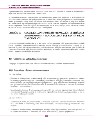 CLASIFICACIÓN INDUSTRIAL INTERNACIONAL UNIFORME
DE TODAS LAS ACTIVIDADES ECONÓMICAS
CLASIFICACIÓN INDUSTRIAL INTERNACIONAL UNIFORME
DE TODAS LAS ACTIVIDADES ECONÓMICAS
308308
al por menor son los pasos finales en la distribución de mercancía. También se incluye en esta sección la
reparación de vehículos automotores y motocicletas.
Se considera que la venta sin transformación comprende las operaciones habituales (o de manipulación)
asociadas con el comercio; por ejemplo: selección, clasificación y montaje de productos, mezcla de pro-
ductos (por ejemplo, vino y arena), envase (con o sin la limpieza previa de las botellas), empaque, división
de las mercancías a granel y reempaque para distribución en lotes más pequeños, almacenamiento (sea o
no en congeladores o cámaras frigoríficas), limpieza y secado de productos agrícolas, y cortado de tableros
de fibra de madera o de láminas de metal por cuenta propia.
DIVISIÓN 45 COMERCIO, MANTENIMIENTO Y REPARACIÓN DE VEHÍCULOS
AUTOMOTORES Y MOTOCICLETAS, SUS PARTES, PIEZAS
Y ACCESORIOS
Esta división comprende el comercio al por mayor y al por menor de vehículos automotores, motoci-
cletas, camiones y trineos motorizados, nuevos y usados, así como su mantenimiento y reparación; el
comercio de partes, piezas (autopartes) y accesorios (lujos) para vehículos automotores; las actividades de
los agentes de venta de vehículos en comisión o por contrata; el lavado, lustramiento (polichado), despin-
chado y remolque de vehículos, entre otros.
451 Comercio de vehículos automotores
Este grupo incluye el comercio de vehículos automotores nuevos y usados respectivamente.
4511 Comercio de vehículos automotores nuevos
Esta clase incluye:
• El comercio al por mayor y al por menor de vehículos automotores nuevos para pasajeros, incluso ve-
hículos especiales (ambulancias, casas rodantes, microbuses, vehículos de camping, caravanas, entre
otros), vehículos con tracción tipo campero (todo terreno), y otros vehículos automotores para pasajeros
con mecanismos de conducción similares a los de los automóviles, así como el comercio de camiones,
remolques y semirremolques.
• Las actividades de venta de vehículos por consignación, por comisión o por contrata (intermediarios),
como también la compra y venta de contenedores especialmente diseñados y equipados para su uso en
uno o más medios de transporte.
Esta clase excluye:
• El comercio de partes, piezas (autopartes) y accesorios (lujos) para vehículos automotores. Se incluye
en la clase 4530, «Comercio de partes, piezas (autopartes) y accesorios (lujos) para vehículos auto-
motores».
• El comercio de remolques y semirremolques de carga o descarga automática para usos agrícolas. Se
incluye en la clase 4653, «Comercio al por mayor de maquinaria y equipo agropecuarios».
 