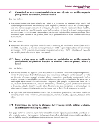 Revisión 4 adaptada para Colombia
CIIU Rev. 4 A.C.
Revisión 4 adaptada para Colombia
CIIU Rev. 4 A.C.
325325
4711 Comercio al por menor en establecimientos no especializados con surtido compuesto
principalmente por alimentos, bebidas o tabaco
Esta clase incluye:
• Los establecimientos no especializados de comercio al por menor de productos cuyo surtido está
compuesto principalmente de alimentos (víveres en general), bebidas o tabaco. No obstante, expen-
den otras mercancías para consumo de los hogares tales como vestuario, electrodomésticos, muebles,
artículos de ferretería, cosméticos, entre otros. Suelen realizar este tipo de actividad los denominados
supermercados, cooperativas de consumidores, comisariatos y otros establecimientos similares. Tam-
bién se incluyen las tiendas, los graneros, entre otros, que se encuentran en los pueblos o en barrios
tradicionales.
Esta clase excluye:
• El expendio de comidas preparadas en restaurantes, cafeterías y por autoservicio. Se incluye en las cla-
ses 5611, «Expendio a la mesa de comidas preparadas»; 5612, «Expendio por autoservicio de comidas
preparadas»; 5613, «Expendio de comidas preparadas en cafeterías», y 5619, «Otros tipos de expendio
de comidas preparadas n.c.p.», según corresponda.
4719 Comercio al por menor en establecimientos no especializados, con surtido compuesto
principalmente por productos diferentes de alimentos (víveres en general), bebidas y
tabaco
Esta clase incluye:
• Los establecimientos no especializados de comercio al por menor con surtido compuesto principal-
mente de una variedad de productos nuevos, para consumo de los hogares y entre los cuales la venta
de alimentos (víveres en general), bebidas y tabaco, no constituye su actividad predominante. Suelen
realizar este tipo de actividad los denominados almacenes generales, misceláneas, los almacenes o
tiendas por departamento con surtido diverso compuesto, por ejemplo, de prendas de vestir, calza-
do, muebles, electrodomésticos, artículos de ferretería, cosméticos, joyería, productos de farmacia
y droguería, artículos deportivos, entre otros. Normalmente, esas mercancías se comercializan en
diferentes secciones o departamentos que funcionan bajo la dirección de una gerencia central.
• Incluye los establecimientos denominados bazares, cacharrerías, quincallerías, con surtido diverso de
mercancías tales como cosméticos, artículos escolares, mercerías, tarjetas, juguetería, fantasías, entre
otros.
472 Comercio al por menor de alimentos (víveres en general), bebidas y tabaco,
en establecimientos especializados
Este grupo incluye el comercio al por menor en establecimientos especializados de: frutas y verduras, le-
che, productos lácteos y huevos, carnes (incluye aves de corral), productos cárnicos, pescados y productos
de mar, bebidas y productos del tabaco y otros productos alimenticios n.c.p.
 