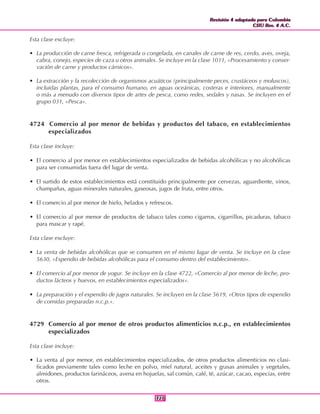 Revisión 4 adaptada para Colombia
CIIU Rev. 4 A.C.
Revisión 4 adaptada para Colombia
CIIU Rev. 4 A.C.
327327
Esta clase excluye:
• La producción de carne fresca, refrigerada o congelada, en canales de carne de res, cerdo, aves, oveja,
cabra, conejo, especies de caza u otros animales. Se incluye en la clase 1011, «Procesamiento y conser-
vación de carne y productos cárnicos».
• La extracción y la recolección de organismos acuáticos (principalmente peces, crustáceos y moluscos),
incluidas plantas, para el consumo humano, en aguas oceánicas, costeras e interiores, manualmente
o más a menudo con diversos tipos de artes de pesca, como redes, sedales y nasas. Se incluyen en el
grupo 031, «Pesca».
4724 Comercio al por menor de bebidas y productos del tabaco, en establecimientos
especializados
Esta clase incluye:
• El comercio al por menor en establecimientos especializados de bebidas alcohólicas y no alcohólicas
para ser consumidas fuera del lugar de venta.
• El surtido de estos establecimientos está constituido principalmente por cervezas, aguardiente, vinos,
champañas, aguas minerales naturales, gaseosas, jugos de fruta, entre otros.
• El comercio al por menor de hielo, helados y refrescos.
• El comercio al por menor de productos de tabaco tales como cigarros, cigarrillos, picaduras, tabaco
para mascar y rapé.
Esta clase excluye:
• La venta de bebidas alcohólicas que se consumen en el mismo lugar de venta. Se incluye en la clase
5630, «Expendio de bebidas alcohólicas para el consumo dentro del establecimiento».
• El comercio al por menor de yogur. Se incluye en la clase 4722, «Comercio al por menor de leche, pro-
ductos lácteos y huevos, en establecimientos especializados».
• La preparación y el expendio de jugos naturales. Se incluyen en la clase 5619, «Otros tipos de expendio
de comidas preparadas n.c.p.».
4729 Comercio al por menor de otros productos alimenticios n.c.p., en establecimientos
especializados
Esta clase incluye:
• La venta al por menor, en establecimientos especializados, de otros productos alimenticios no clasi-
ficados previamente tales como leche en polvo, miel natural, aceites y grasas animales y vegetales,
almidones, productos farináceos, avena en hojuelas, sal común, café, té, azúcar, cacao, especias, entre
otros.
 