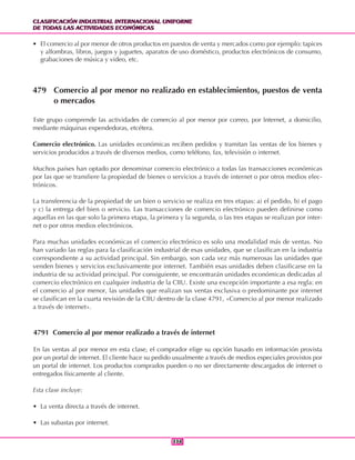 CLASIFICACIÓN INDUSTRIAL INTERNACIONAL UNIFORME
DE TODAS LAS ACTIVIDADES ECONÓMICAS
CLASIFICACIÓN INDUSTRIAL INTERNACIONAL UNIFORME
DE TODAS LAS ACTIVIDADES ECONÓMICAS
338338
• El comercio al por menor de otros productos en puestos de venta y mercados como por ejemplo: tapices
y alfombras, libros, juegos y juguetes, aparatos de uso doméstico, productos electrónicos de consumo,
grabaciones de música y video, etc.
479 Comercio al por menor no realizado en establecimientos, puestos de venta
o mercados
Este grupo comprende las actividades de comercio al por menor por correo, por Internet, a domicilio,
mediante máquinas expendedoras, etcétera.
Comercio electrónico. Las unidades económicas reciben pedidos y tramitan las ventas de los bienes y
servicios producidos a través de diversos medios, como teléfono, fax, televisión o internet.
Muchos países han optado por denominar comercio electrónico a todas las transacciones económicas
por las que se transfiere la propiedad de bienes o servicios a través de internet o por otros medios elec-
trónicos.
La transferencia de la propiedad de un bien o servicio se realiza en tres etapas: a) el pedido, b) el pago
y c) la entrega del bien o servicio. Las transacciones de comercio electrónico pueden definirse como
aquellas en las que solo la primera etapa, la primera y la segunda, o las tres etapas se realizan por inter-
net o por otros medios electrónicos.
Para muchas unidades económicas el comercio electrónico es solo una modalidad más de ventas. No
han variado las reglas para la clasificación industrial de esas unidades, que se clasifican en la industria
correspondiente a su actividad principal. Sin embargo, son cada vez más numerosas las unidades que
venden bienes y servicios exclusivamente por internet. También esas unidades deben clasificarse en la
industria de su actividad principal. Por consiguiente, se encontrarán unidades económicas dedicadas al
comercio electrónico en cualquier industria de la CIIU. Existe una excepción importante a esa regla: en
el comercio al por menor, las unidades que realizan sus ventas exclusiva o predominante por internet
se clasifican en la cuarta revisión de la CIIU dentro de la clase 4791, «Comercio al por menor realizado
a través de internet».
4791 Comercio al por menor realizado a través de internet
En las ventas al por menor en esta clase, el comprador elige su opción basado en información provista
por un portal de internet. El cliente hace su pedido usualmente a través de medios especiales provistos por
un portal de internet. Los productos comprados pueden o no ser directamente descargados de internet o
entregados físicamente al cliente.
Esta clase incluye:
• La venta directa a través de internet.
• Las subastas por internet.
 