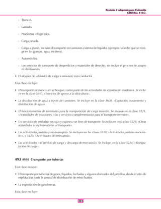 Revisión 4 adaptada para Colombia
CIIU Rev. 4 A.C.
Revisión 4 adaptada para Colombia
CIIU Rev. 4 A.C.
343343
- Troncos.
- Ganado.
- Productos refrigerados.
- Carga pesada.
- Carga a granel, incluso el transporte en camiones cisterna de líquidos (ejemplo: la leche que se reco-
ge en las granjas, agua, etcétera).
- Automóviles.
- Los servicios de transporte de desperdicios y materiales de desecho, sin incluir el proceso de acopio
ni eliminación.
• El alquiler de vehículos de carga (camiones) con conductor.
Esta clase excluye:
• El transporte de troncos en el bosque, como parte de las actividades de explotación maderera. Se inclu-
ye en la clase 0240, «Servicios de apoyo a la silvicultura».
• La distribución de agua a través de camiones. Se incluye en la clase 3600, «Captación, tratamiento y
distribución de agua».
• El funcionamiento de terminales para la manipulación de carga terrestre. Se incluye en la clase 5221,
«Actividades de estaciones, vías y servicios complementarios para el transporte terrestre».
• Los servicios de embalaje en cajas y cajones con fines de transporte. Se incluyen en la clase 5229, «Otras
actividades complementarias al transporte».
• Las actividades postales y de mensajería. Se incluyen en las clases 5310, «Actividades postales naciona-
les», y 5320, «Actividades de mensajería».
• Las actividades o el servicio de carga y descarga de mercancías. Se incluye, en la clase 5224, «Manipu-
lación de carga».
493 4930 Transporte por tuberías
Esta clase incluye:
• El transporte por tuberías de gases, líquidos, lechadas y algunos derivados del petróleo, desde el sitio de
explotación hasta la central de distribución de estos fluidos.
• La explotación de gasolineras.
Esta clase excluye:
 