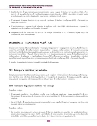 CLASIFICACIÓN INDUSTRIAL INTERNACIONAL UNIFORME
DE TODAS LAS ACTIVIDADES ECONÓMICAS
CLASIFICACIÓN INDUSTRIAL INTERNACIONAL UNIFORME
DE TODAS LAS ACTIVIDADES ECONÓMICAS
344344
• La distribución de gas natural, gas manufacturado, vapor y agua. Se incluye en las clases 3520, «Pro-
ducción de gas; distribución de combustibles gaseosos por tuberías»; 3530, «Suministro de vapor y aire
acondicionado», y 3600, «Captación, tratamiento y distribución de agua».
• El transporte de agua, líquidos, etc., a través de camiones. Se incluye en el grupo 4923, «Transporte de
carga por carretera».
• El mantenimiento y reparación de tuberías. Se incluyen en la clase 3311, «Mantenimiento y reparación
especializado de productos elaborados de metal».
• La operación de las estaciones de servicio. Se incluye en la clase 4731, «Comercio al por menor de
combustible para automotores».
DIVISIÓN 50 TRANSPORTE ACUÁTICO
Esta división incluye el transporte regular y no regular de pasajeros y carga por vía acuática. También se in-
cluyen las actividades de embarcaciones para remolcar y empujar, embarcaciones de excursión, crucero y
turismo, transbordadores, taxis acuáticas, etc. Aunque la ubicación es un indicador para la separación en-
tre transporte marítimo y fluvial, el factor decisivo es el tipo de embarcación usada. Todo el transporte en
embarcaciones de alta mar es clasificado en el grupo 501, «Transporte marítimo y de cabotaje», mientras
que el transporte que utiliza otras embarcaciones es clasificado en el grupo 502, «Transporte fluvial».
El alquiler de equipo de transporte acuático dotado de tripulación.
501 Transporte marítimo y de cabotaje
Este grupo comprende el transporte de pasajeros y de carga en embarcaciones diseñadas para la navega-
ción marítima o de cabotaje. Se incluye también el transporte de pasajeros y de carga por grandes lagos y
otras vías de navegación interiores cuando se utilizan tipos de embarcaciones similares.
5011 Transporte de pasajeros marítimo y de cabotaje
Esta clase incluye:
• El transporte marítimo y de cabotaje, regular y no regular, de pasajeros y carga: explotación de em-
barcaciones de excursión, de crucero o de turismo; explotación de transbordadores, taxis acuáticos,
etcétera.
• Las actividades de alquiler de embarcaciones de placer con tripulación para el transporte marítimo y de
cabotaje (ej.: cruceros de pesca).
Esta clase excluye:
• Los servicios de restaurantes y bares a bordo de barcos, cuando son provistos por unidades indepen-
dientes. Se incluyen en las clases 5629, «Actividades de otros servicios de comidas», y 5630, «Expendio
de bebidas alcohólicas para el consumo dentro del establecimiento», respectivamente.
 