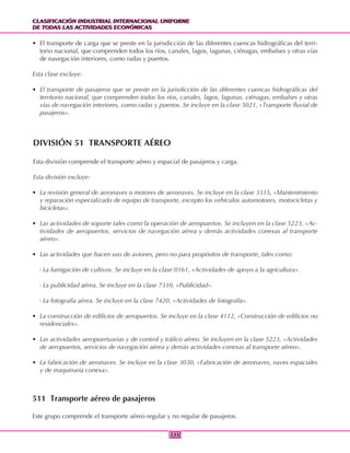 CLASIFICACIÓN INDUSTRIAL INTERNACIONAL UNIFORME
DE TODAS LAS ACTIVIDADES ECONÓMICAS
CLASIFICACIÓN INDUSTRIAL INTERNACIONAL UNIFORME
DE TODAS LAS ACTIVIDADES ECONÓMICAS
346346
• El transporte de carga que se preste en la jurisdicción de las diferentes cuencas hidrográficas del terri-
torio nacional, que comprenden todos los ríos, canales, lagos, lagunas, ciénagas, embalses y otras vías
de navegación interiores, como radas y puertos.
Esta clase excluye:
• El transporte de pasajeros que se preste en la jurisdicción de las diferentes cuencas hidrográficas del
territorio nacional, que comprenden todos los ríos, canales, lagos, lagunas, ciénagas, embalses y otras
vías de navegación interiores, como radas y puertos. Se incluye en la clase 5021, «Transporte fluvial de
pasajeros».
DIVISIÓN 51 TRANSPORTE AÉREO
Esta división comprende el transporte aéreo y espacial de pasajeros y carga.
Esta división excluye:
• La revisión general de aeronaves o motores de aeronaves. Se incluye en la clase 3315, «Mantenimiento
y reparación especializado de equipo de transporte, excepto los vehículos automotores, motocicletas y
bicicletas».
• Las actividades de soporte tales como la operación de aeropuertos. Se incluyen en la clase 5223, «Ac-
tividades de aeropuertos, servicios de navegación aérea y demás actividades conexas al transporte
aéreo».
• Las actividades que hacen uso de aviones, pero no para propósitos de transporte, tales como:
- La fumigación de cultivos. Se incluye en la clase 0161, «Actividades de apoyo a la agricultura».
- La publicidad aérea. Se incluye en la clase 7310, «Publicidad».
- La fotografía aérea. Se incluye en la clase 7420, «Actividades de fotografía».
• La construcción de edificios de aeropuertos. Se incluye en la clase 4112, «Construcción de edificios no
residenciales».
• Las actividades aeropuertuarias y de control y tráfico aéreo. Se incluyen en la clase 5223, «Actividades
de aeropuertos, servicios de navegación aérea y demás actividades conexas al transporte aéreo».
• La fabricación de aeronaves. Se incluye en la clase 3030, «Fabricación de aeronaves, naves espaciales
y de maquinaria conexa».
511 Transporte aéreo de pasajeros
Este grupo comprende el transporte aéreo regular y no regular de pasajeros.
 