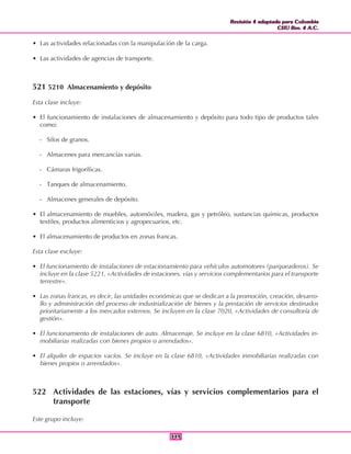 Revisión 4 adaptada para Colombia
CIIU Rev. 4 A.C.
Revisión 4 adaptada para Colombia
CIIU Rev. 4 A.C.
349349
• Las actividades relacionadas con la manipulación de la carga.
• Las actividades de agencias de transporte.
521 5210 Almacenamiento y depósito
Esta clase incluye:
• El funcionamiento de instalaciones de almacenamiento y depósito para todo tipo de productos tales
como:
- Silos de granos.
- Almacenes para mercancías varias.
- Cámaras frigoríficas.
- Tanques de almacenamiento.
- Almacenes generales de depósito.
• El almacenamiento de muebles, automóviles, madera, gas y petróleo, sustancias químicas, productos
textiles, productos alimenticios y agropecuarios, etc.
• El almacenamiento de productos en zonas francas.
Esta clase excluye:
• El funcionamiento de instalaciones de estacionamiento para vehículos automotores (parqueaderos). Se
incluye en la clase 5221, «Actividades de estaciones, vías y servicios complementarios para el transporte
terrestre».
• Las zonas francas, es decir, las unidades económicas que se dedican a la promoción, creación, desarro-
llo y administración del proceso de industrialización de bienes y la prestación de servicios destinados
prioritariamente a los mercados externos. Se incluyen en la clase 7020, «Actividades de consultoría de
gestión».
• El funcionamiento de instalaciones de auto. Almacenaje. Se incluye en la clase 6810, «Actividades in-
mobiliarias realizadas con bienes propios o arrendados».
• El alquiler de espacios vacíos. Se incluye en la clase 6810, «Actividades inmobiliarias realizadas con
bienes propios o arrendados».
522 Actividades de las estaciones, vías y servicios complementarios para el
transporte
Este grupo incluye:
 