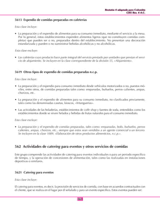 Revisión 4 adaptada para Colombia
CIIU Rev. 4 A.C.
Revisión 4 adaptada para Colombia
CIIU Rev. 4 A.C.
361361
5613 Expendio de comidas preparadas en cafeterías
Esta clase incluye:
• La preparación y el expendio de alimentos para su consumo inmediato, mediante el servicio a la mesa.
Por lo general, estos establecimientos expenden alimentos ligeros (que no constituyen comidas com-
pletas) que pueden ser o no, preparados dentro del establecimiento. No presentan una decoración
estandarizada y pueden o no suministrar bebidas alcohólicas y no alcohólicas.
Esta clase excluye:
• Las cafeterías cuyo producto hace parte integral del servicio prestado por unidades que prestan el servi-
cio de alojamiento. Se incluyen en la clase correspondiente de la división 55, «Alojamiento».
5619 Otros tipos de expendio de comidas preparadas n.c.p.
Esta clase incluye:
• La preparación y el expendio para consumo inmediato desde vehículos motorizados o no, puestos mó-
viles, entre otros, de comidas preparadas tales como: empanadas, buñuelos, perros calientes, arepas,
chorizos, etc.
• La preparación y el expendio de alimentos para su consumo inmediato, no clasificados previamente,
tales como las denominadas casetas, kioscos, «fritanguerías».
• Las actividades de las heladerías, establecimientos de coffe shop y fuentes de soda, entendidos como los
establecimientos donde se sirven helados y bebidas de frutas naturales para el consumo inmediato.
Esta clase excluye:
• La preparación y el expendio de comidas preparadas, tales como: empanadas, bolis, buñuelos, perros
calientes, arepas, chorizos, etc., siempre que estos sean vendidos a un agente comercial o un tercero.
Se incluyen en la clase 1089, «Elaboración de otros productos alimenticios, n.c.p.».
562 Actividades de catering para eventos y otros servicios de comidas
Este grupo comprende las actividades de catering para eventos individuales o para un periodo específico
de tiempo, y la operación de concesiones de alimentación, tales como las realizadas en instalaciones
deportivas o similares.
5621 Catering para eventos
Esta clase incluye:
El catering para eventos, es decir, la provisión de servicios de comida, con base en acuerdos contractuales con
el cliente, que se realiza en el lugar por él señalado y para un evento específico. Estos eventos pueden ser:
 