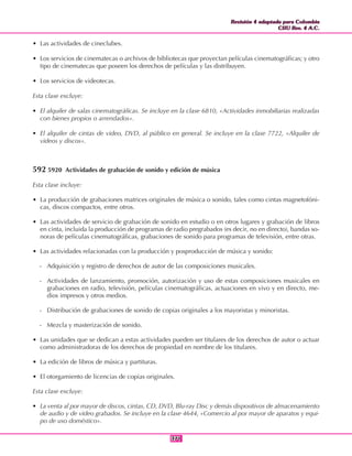 Revisión 4 adaptada para Colombia
CIIU Rev. 4 A.C.
Revisión 4 adaptada para Colombia
CIIU Rev. 4 A.C.
371371
• Las actividades de cineclubes.
• Los servicios de cinematecas o archivos de bibliotecas que proyectan películas cinematográficas; y otro
tipo de cinematecas que poseen los derechos de películas y las distribuyen.
• Los servicios de videotecas.
Esta clase excluye:
• El alquiler de salas cinematográficas. Se incluye en la clase 6810, «Actividades inmobiliarias realizadas
con bienes propios o arrendados».
• El alquiler de cintas de video, DVD, al público en general. Se incluye en la clase 7722, «Alquiler de
videos y discos».
592 5920 Actividades de grabación de sonido y edición de música
Esta clase incluye:
• La producción de grabaciones matrices originales de música o sonido, tales como cintas magnetofóni-
cas, discos compactos, entre otros.
• Las actividades de servicio de grabación de sonido en estudio o en otros lugares y grabación de libros
en cinta, incluida la producción de programas de radio pregrabados (es decir, no en directo), bandas so-
noras de películas cinematográficas, grabaciones de sonido para programas de televisión, entre otras.
• Las actividades relacionadas con la producción y posproducción de música y sonido:
- Adquisición y registro de derechos de autor de las composiciones musicales.
- Actividades de lanzamiento, promoción, autorización y uso de estas composiciones musicales en
grabaciones en radio, televisión, películas cinematográficas, actuaciones en vivo y en directo, me-
dios impresos y otros medios.
- Distribución de grabaciones de sonido de copias originales a los mayoristas y minoristas.
- Mezcla y masterización de sonido.
• Las unidades que se dedican a estas actividades pueden ser titulares de los derechos de autor o actuar
como administradoras de los derechos de propiedad en nombre de los titulares.
• La edición de libros de música y partituras.
• El otorgamiento de licencias de copias originales.
Esta clase excluye:
• La venta al por mayor de discos, cintas, CD, DVD, Blu-ray Disc y demás dispositivos de almacenamiento
de audio y de video grabados. Se incluye en la clase 4644, «Comercio al por mayor de aparatos y equi-
po de uso doméstico».
 