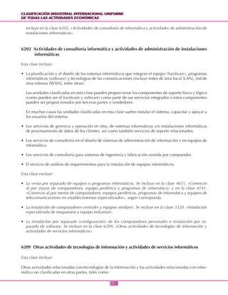 CLASIFICACIÓN INDUSTRIAL INTERNACIONAL UNIFORME
DE TODAS LAS ACTIVIDADES ECONÓMICAS
CLASIFICACIÓN INDUSTRIAL INTERNACIONAL UNIFORME
DE TODAS LAS ACTIVIDADES ECONÓMICAS
378378
incluye en la clase 6202, «Actividades de consultoría de informática y actividades de administración de
instalaciones informáticas».
6202 Actividades de consultoría informática y actividades de administración de instalaciones
informáticas
Esta clase incluye:
• La planificación y el diseño de los sistemas informáticos que integran el equipo (hardware), programas
informáticos (software) y tecnologías de las comunicaciones (incluye redes de área local [LAN], red de
área extensa [WAN], entre otras).
Las unidades clasificadas en esta clase pueden proporcionar los componentes de soporte físico y lógico
(como pueden ser el hardware y software) como parte de sus servicios integrados o estos componentes
pueden ser proporcionados por terceras partes o vendedores.
En muchos casos las unidades clasificadas en esta clase suelen instalar el sistema, capacitar y apoyar a
los usuarios del sistema.
• Los servicios de gerencia y operación en sitio, de sistemas informáticos y/o instalaciones informáticas
de procesamiento de datos de los clientes, así como también servicios de soporte relacionados.
• Los servicios de consultoría en el diseño de sistemas de administración de información y en equipos de
informática.
• Los servicios de consultoría para sistemas de ingeniería y fabricación asistida por computador.
• El servicio de análisis de requerimientos para la instalación de equipos informáticos.
Esta clase excluye:
• La venta por separado de equipos o programas informáticos. Se incluye en la clase 4651, «Comercio
al por mayor de computadores, equipo periférico y programas de informática» y en la clase 4741,
«Comercio al por menor de computadores, equipos periféricos, programas de informática y equipos de
telecomunicaciones en establecimientos especializados», según corresponda.
• La instalación de computadores centrales y equipos similares. Se incluye en la clase 3320, «Instalación
especializada de maquinaria y equipo industrial».
• La instalación por separado (configuración) de los computadores personales e instalación por se-
parado de software. Se incluye en la clase 6209, «Otras actividades de tecnologías de información y
actividades de servicios informáticos».
6209 Otras actividades de tecnologías de información y actividades de servicios informáticos
Esta clase incluye:
Otras actividades relacionadas con tecnologías de la información y las actividades relacionadas con infor-
mática no clasificadas en otras partes, tales como:
 