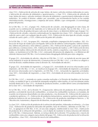 CLASIFICACIÓN INDUSTRIAL INTERNACIONAL UNIFORME
DE TODAS LAS ACTIVIDADES ECONÓMICAS
CLASIFICACIÓN INDUSTRIAL INTERNACIONAL UNIFORME
DE TODAS LAS ACTIVIDADES ECONÓMICAS
4242
clase 1512, «Fabricación de artículos de viaje, bolsos de mano y artículos similares elaborados en cuero,
y fabricación de artículos de talabartería y guarnicionería», y clase 1513, «Fabricación de artículos de
viaje, bolsos de mano y artículos similares; artículos de talabartería y guarnicionería elaborados en otros
materiales». Se cambia el término «adobo» por «recurtido», por recomendación hecha en los comités
interinstitucionales, investigaciones y empresas del sector, debido a que corresponde a la terminología
propia del proceso.
En la CIIU Rev. 3.1 A.C., el grupo 192, «Fabricación de calzado», está desagregado en siete clases, de
acuerdo con la combinación de materiales en la fabricación del calzado. Para la CIIU Rev. 4 A.C., se
revisaron las cifras de producción para cada una de estas clases y se determinó definir que el grupo 152,
«Fabricación de calzado», estuviera conformado por las siguientes tres clases: 1521, «Fabricación de cal-
zado de cuero y piel, con cualquier tipo de suela»; 1522, «Fabricación de otros tipos de calzado, excepto
calzado de cuero y piel», y 1523, «Fabricación de partes del calzado».
En la CIIU Rev. 3.1 A.C., los grupos 201, «Aserrado, acepillado e impregnación de la madera», 202, «Fa-
bricación de hojas de madera para enchapado; fabricación de tableros contrachapados, tableros lamina-
dos, tableros de partículas y otros tableros y paneles»; 203, «Fabricación de partes y piezas de carpintería
para edificios y construcciones»; 204, «Fabricación de recipientes de madera» y 209 «Fabricación de otros
productos de madera; fabricación de artículos de corcho, cestería y espartería, y sus respectivas clases ce-
rradas», se mantienen en la CIIU Rev. 4 A.C. como parte del proceso de adaptación, y se diferencian del
referente internacional CIIU Rev. 4 en la nomenclatura desagregada definida para estas categorías.
El grupo 221, «Actividades de edición», descrito en CIIU Rev. 3.1 A.C., se traslada de sección (pasa del
sector Industrial al sector de Información y Comunicación) en CIIU Rev. 4 A.C., y se eleva su categoría a
nivel de división, estableciéndose como la división 58, «Actividades de edición».
El grupo 222, «Actividades de impresión», y el grupo 223, «Actividades de servicios relacionados con la
impresión», de CIIU Rev. 3.1 A.C., se clasifican en el grupo 181, «Actividades de impresión y actividades
de servicios relacionados con la impresión», en CIIU Rev. 4 A.C., incluyendo las siguientes actividades:
clase 1811, «Actividades de impresión», y clase 1812, «Actividades de servicios relacionados con la im-
presión».
En CIIU Rev. 4 A.C., y teniendo en cuenta consultas realizadas a la División de Estadística de Naciones
Unidas, se estableció que la actividad de estampado serigráfico sobre textiles, el cual inicialmente estaba
incluido dentro de la clase 1313, «Acabado de productos textiles», se debe definir como actividad dentro
de la clase 1811, «Actividades de impresión».
En la CIIU Rev. 4 A.C., de la división 19, «Coquización, fabricación de productos de la refinación del
petróleo y actividad de mezcla de combustibles», se extraen los combustibles nucleares y se trasladan, de
acuerdo con el proceso desarrollado con estos productos, a las divisiones 20, «Fabricación de sustancias
y productos químicos»; 21, «Fabricación de productos farmacéuticos, sustancias químicas medicinales y
productos botánicos de uso farmacéutico»; 24, «Fabricación de productos metalúrgicos básicos»; y 38,
«Recolección, tratamiento y disposición de desechos, recuperación de materiales».
La clase 2321, «Fabricación de productos de la refinación del petróleo, elaborados en refinería», y la clase
2322, «Elaboración de productos derivados del petróleo, fuera de refinería», definidas en CIIU Rev. 3.1
A.C., se agregaron en CIIU Rev. 4 A.C. en una sola categoría, estableciendo la clase 1921, «Fabricación
de productos de la refinación del petróleo», con el objeto de mantener la misma estructura del referente
de la CIIU Rev. 4 Internacional. Además, se incluye dentro de la división 19 la producción y mezcla de
combustibles como una categoría nueva dentro del grupo 192, «Fabricación de productos de la refinación
del petróleo», clase 1922, «Actividad de mezcla de combustibles».
 