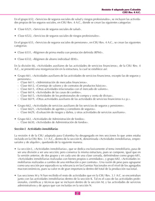 Revisión 4 adaptada para Colombia
CIIU Rev. 4 A.C.
Revisión 4 adaptada para Colombia
CIIU Rev. 4 A.C.
5353
En el grupo 652, «Servicios de seguros sociales de salud y riesgos profesionales», se incluyen las activida-
des propias de los seguros sociales, en CIIU Rev. 4 A.C., donde se crean las siguientes categorías:
• Clase 6521, «Servicios de seguros sociales de salud».
• Clase 6522, «Servicios de seguros sociales de riesgos profesionales».
En el grupo 653, «Servicios de seguros sociales de pensiones», en CIIU Rev. 4 A.C., se crean las siguientes
categorías:
• Clase 6531, «Régimen de prima media con prestación definida (RPM)».
• Clase 6532, «Régimen de ahorro individual (RAI)».
En la división 66, «Actividades auxiliares de las actividades de servicios financieros», de la CIIU Rev. 4
A.C., se presentó una reorganización en la estructura, la cual se establece así:
• Grupo 661, «Actividades auxiliares de las actividades de servicios financieros, excepto las de seguros y
pensiones».
- Clase 6611, «Administración de mercados financieros».
- Clase 6612, «Corretaje de valores y de contratos de productos básicos».
- Clase 6613, «Otras actividades relacionadas con el mercado de valores».
- Clase 6614, «Actividades de las casas de cambio».
- Clase 6615, «Actividades de los profesionales de compra y venta de divisas».
- Clase 6619, «Otras actividades auxiliares de las actividades de servicios financieros n.c.p.».
• Grupo 662, «Actividades de servicios auxiliares de los servicios de seguros y pensiones».
- Clase 6621, «Actividades de agentes y corredores de seguros».
- Clase 6629, «Evaluación de riesgos y daños, y otras actividades de servicios auxiliares».
• Grupo 663, «Actividades de Administración de fondos».
- Clase 6630, «Actividades de Administración de fondos».
Sección L Actividades inmobiliarias
La revisión 4 de la CIIU adaptada para Colombia ha desagregado en tres secciones lo que antes estaba
incluido en la CIIU Rev. 3.1 A.C., dentro de la sección K, denominada «Actividades inmobiliarias, empre-
sariales y de alquiler», quedando de la siguiente manera:
• La sección L, «Actividades inmobiliarias», que se dedica exclusivamente al tema inmobiliario, pasa de
ser una división a ser una sección; pero conserva la misma estructura, pues se compone, igual que en
la versión anterior, de dos grupos y en cada uno de una clase cerrada, definiéndose como grupo 681,
«Actividades inmobiliarias realizadas con bienes propios o arrendados», y grupo 682, «Actividades in-
mobiliarias realizadas a cambio de una retribución o por contrata». Una razón de peso para agruparse
como una sección por separado es su relevancia en las Cuentas Nacionales en el nivel de los agregados
macroeconómicos, pues su valor es de gran importancia dentro del total de la producción nacional.
• Las secciones M y N han recibido el resto de actividades que en la CIIU Rev. 3.1 A.C. se encontraban
junto con las actividades inmobiliarias dentro de la sección K. Tal es el caso de las actividades profe-
sionales, científicas y técnicas que se incluyen dentro de la sección M, y las actividades de servicios
administrativos y de apoyo que van incluidas en la sección N.
 