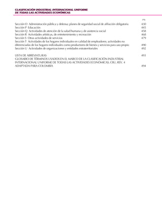 CLASIFICACIÓN INDUSTRIAL INTERNACIONAL UNIFORME
DE TODAS LAS ACTIVIDADES ECONÓMICAS
CLASIFICACIÓN INDUSTRIAL INTERNACIONAL UNIFORME
DE TODAS LAS ACTIVIDADES ECONÓMICAS
66
Sección O Administración pública y defensa; planes de seguridad social de afiliación obligatoria 430
Sección P Educación 445
Sección Q Actividades de atención de la salud humana y de asistencia social 458
Sección R Actividades artísticas, de entretenimiento y recreación 468
Sección S Otras actividades de servicios 479
Sección T Actividades de los hogares individuales en calidad de empleadores; actividades no
diferenciadas de los hogares individuales como productores de bienes y servicios para uso propio 490
Sección U Actividades de organizaciones y entidades extraterritoriales 492
LISTA DE ABREVIATURAS 493
GLOSARIO DE TÉRMINOS USADOS EN EL MARCO DE LA CLASIFICACIÓN INDUSTRIAL
INTERNACIONAL UNIFORME DE TODAS LAS ACTIVIDADES ECONÓMICAS, CIIU, REV. 4
ADAPTADA PARA COLOMBIA 494
pág.
 
