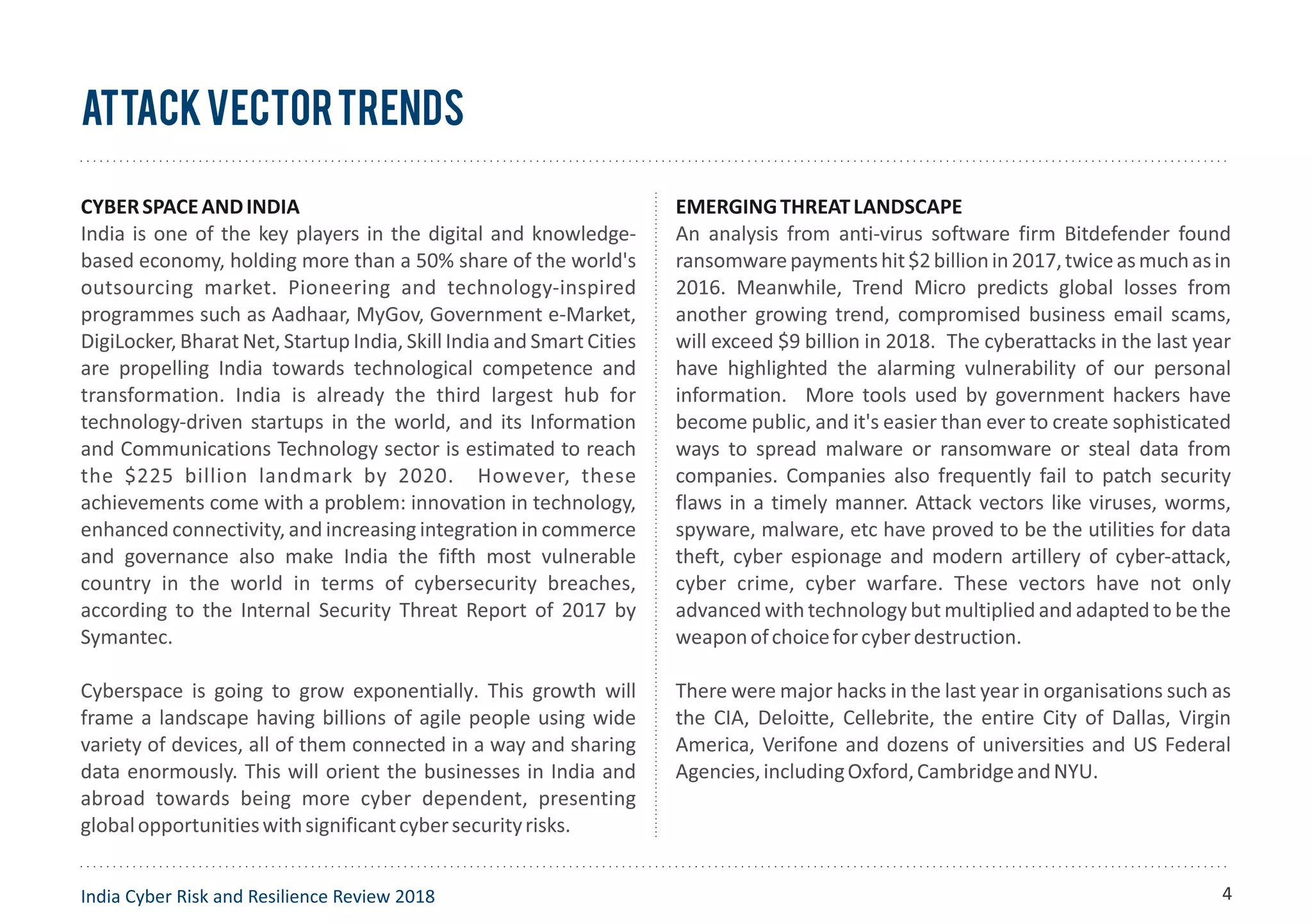 CYBERSPACEANDINDIA
India is one of the key players in the digital and knowledge-
based economy, holding more than a 50% share of the world's
outsourcing market. Pioneering and technology-inspired
programmes such as Aadhaar, MyGov, Government e-Market,
DigiLocker, Bharat Net, Startup India, Skill India and Smart Cities
are propelling India towards technological competence and
transformation. India is already the third largest hub for
technology-driven startups in the world, and its Information
and Communications Technology sector is estimated to reach
the $225 billion landmark by 2020. However, these
achievements come with a problem: innovation in technology,
enhanced connectivity, and increasing integration in commerce
and governance also make India the fifth most vulnerable
country in the world in terms of cybersecurity breaches,
according to the Internal Security Threat Report of 2017 by
Symantec.
Cyberspace is going to grow exponentially. This growth will
frame a landscape having billions of agile people using wide
variety of devices, all of them connected in a way and sharing
data enormously. This will orient the businesses in India and
abroad towards being more cyber dependent, presenting
globalopportunitieswithsignificantcybersecurityrisks.
EMERGINGTHREATLANDSCAPE
An analysis from anti-virus software firm Bitdefender found
ransomwarepaymentshit$2billionin2017,twiceasmuchasin
2016. Meanwhile, Trend Micro predicts global losses from
another growing trend, compromised business email scams,
will exceed $9 billion in 2018. The cyberattacks in the last year
have highlighted the alarming vulnerability of our personal
information. More tools used by government hackers have
become public, and it's easier than ever to create sophisticated
ways to spread malware or ransomware or steal data from
companies. Companies also frequently fail to patch security
flaws in a timely manner. Attack vectors like viruses, worms,
spyware, malware, etc have proved to be the utilities for data
theft, cyber espionage and modern artillery of cyber-attack,
cyber crime, cyber warfare. These vectors have not only
advanced with technology but multiplied and adapted to be the
weaponofchoiceforcyberdestruction.
There were major hacks in the last year in organisations such as
the CIA, Deloitte, Cellebrite, the entire City of Dallas, Virgin
America, Verifone and dozens of universities and US Federal
Agencies,includingOxford,CambridgeandNYU.
AttackVectorTrends
India Cyber Risk and Resilience Review 2018 4
 