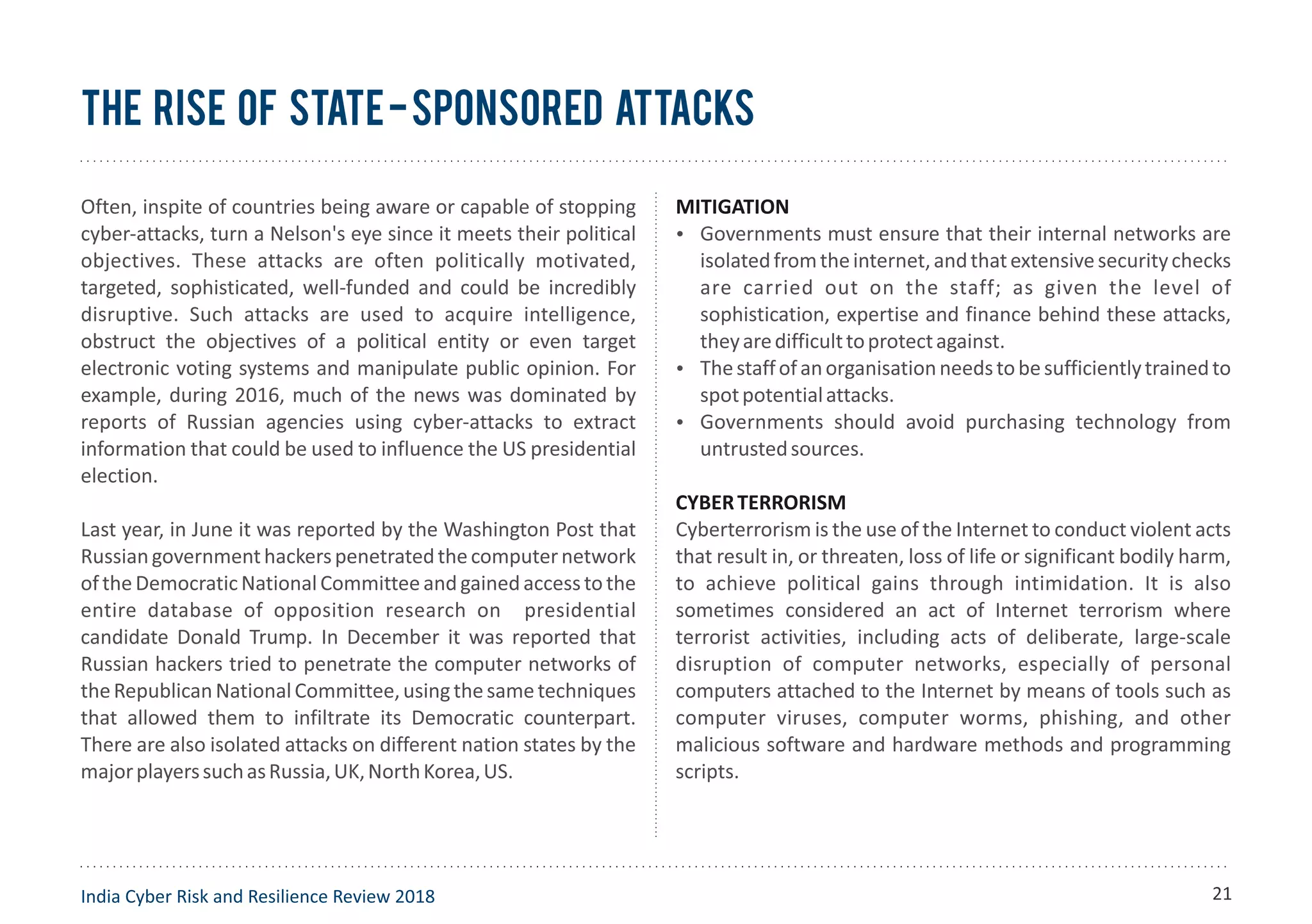 Often, inspite of countries being aware or capable of stopping
cyber-attacks, turn a Nelson's eye since it meets their political
objectives. These attacks are often politically motivated,
targeted, sophisticated, well-funded and could be incredibly
disruptive. Such attacks are used to acquire intelligence,
obstruct the objectives of a political entity or even target
electronic voting systems and manipulate public opinion. For
example, during 2016, much of the news was dominated by
reports of Russian agencies using cyber-attacks to extract
information that could be used to influence the US presidential
election.
Last year, in June it was reported by the Washington Post that
Russiangovernmenthackerspenetratedthecomputernetwork
oftheDemocraticNationalCommitteeandgainedaccesstothe
entire database of opposition research on presidential
candidate Donald Trump. In December it was reported that
Russian hackers tried to penetrate the computer networks of
theRepublicanNationalCommittee,usingthesametechniques
that allowed them to infiltrate its Democratic counterpart.
There are also isolated attacks on different nation states by the
majorplayerssuchasRussia,UK,NorthKorea,US.
MITIGATION
Ÿ Governments must ensure that their internal networks are
isolatedfromtheinternet,andthatextensivesecuritychecks
are carried out on the staff; as given the level of
sophistication, expertise and finance behind these attacks,
theyaredifficulttoprotectagainst.
Ÿ Thestaffofanorganisationneedstobesufficientlytrainedto
spotpotentialattacks.
Ÿ Governments should avoid purchasing technology from
untrustedsources.
CYBERTERRORISM
Cyberterrorism is the use of the Internet to conduct violent acts
that result in, or threaten, loss of life or significant bodily harm,
to achieve political gains through intimidation. It is also
sometimes considered an act of Internet terrorism where
terrorist activities, including acts of deliberate, large-scale
disruption of computer networks, especially of personal
computers attached to the Internet by means of tools such as
computer viruses, computer worms, phishing, and other
malicious software and hardware methods and programming
scripts.
The Rise of State-Sponsored Attacks
India Cyber Risk and Resilience Review 2018 21
 