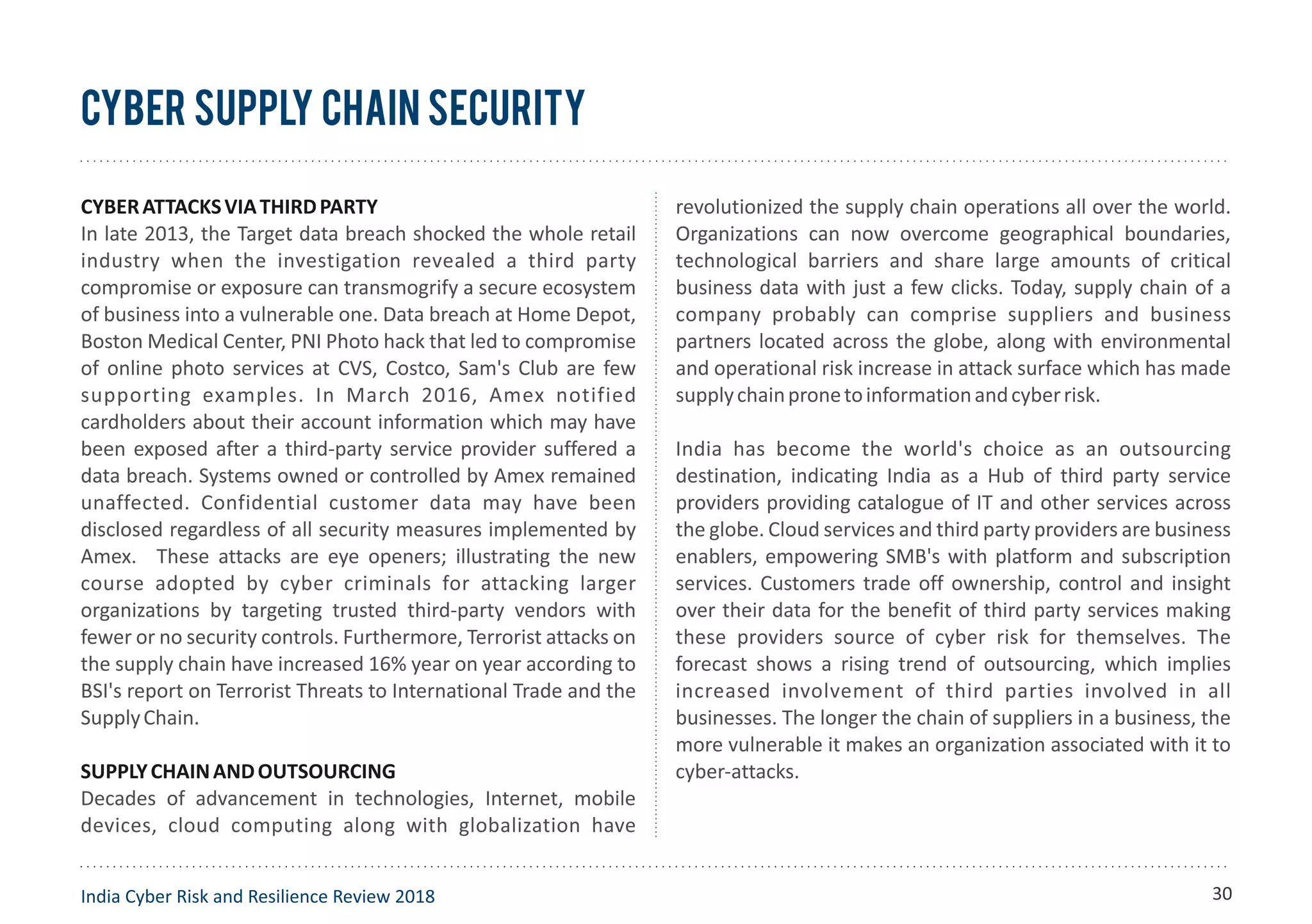 CYBERATTACKSVIATHIRDPARTY
In late 2013, the Target data breach shocked the whole retail
industry when the investigation revealed a third party
compromise or exposure can transmogrify a secure ecosystem
of business into a vulnerable one. Data breach at Home Depot,
Boston Medical Center, PNI Photo hack that led to compromise
of online photo services at CVS, Costco, Sam's Club are few
supporting examples. In March 2016, Amex notified
cardholders about their account information which may have
been exposed after a third-party service provider suffered a
data breach. Systems owned or controlled by Amex remained
unaffected. Confidential customer data may have been
disclosed regardless of all security measures implemented by
Amex. These attacks are eye openers; illustrating the new
course adopted by cyber criminals for attacking larger
organizations by targeting trusted third-party vendors with
fewer or no security controls. Furthermore, Terrorist attacks on
the supply chain have increased 16% year on year according to
BSI's report on Terrorist Threats to International Trade and the
SupplyChain.
SUPPLYCHAINANDOUTSOURCING
Decades of advancement in technologies, Internet, mobile
devices, cloud computing along with globalization have
revolutionized the supply chain operations all over the world.
Organizations can now overcome geographical boundaries,
technological barriers and share large amounts of critical
business data with just a few clicks. Today, supply chain of a
company probably can comprise suppliers and business
partners located across the globe, along with environmental
and operational risk increase in attack surface which has made
supplychainpronetoinformationandcyberrisk.
India has become the world's choice as an outsourcing
destination, indicating India as a Hub of third party service
providers providing catalogue of IT and other services across
the globe. Cloud services and third party providers are business
enablers, empowering SMB's with platform and subscription
services. Customers trade off ownership, control and insight
over their data for the benefit of third party services making
these providers source of cyber risk for themselves. The
forecast shows a rising trend of outsourcing, which implies
increased involvement of third parties involved in all
businesses. The longer the chain of suppliers in a business, the
more vulnerable it makes an organization associated with it to
cyber-attacks.
Cyber Supply Chain Security
India Cyber Risk and Resilience Review 2018 30
 
