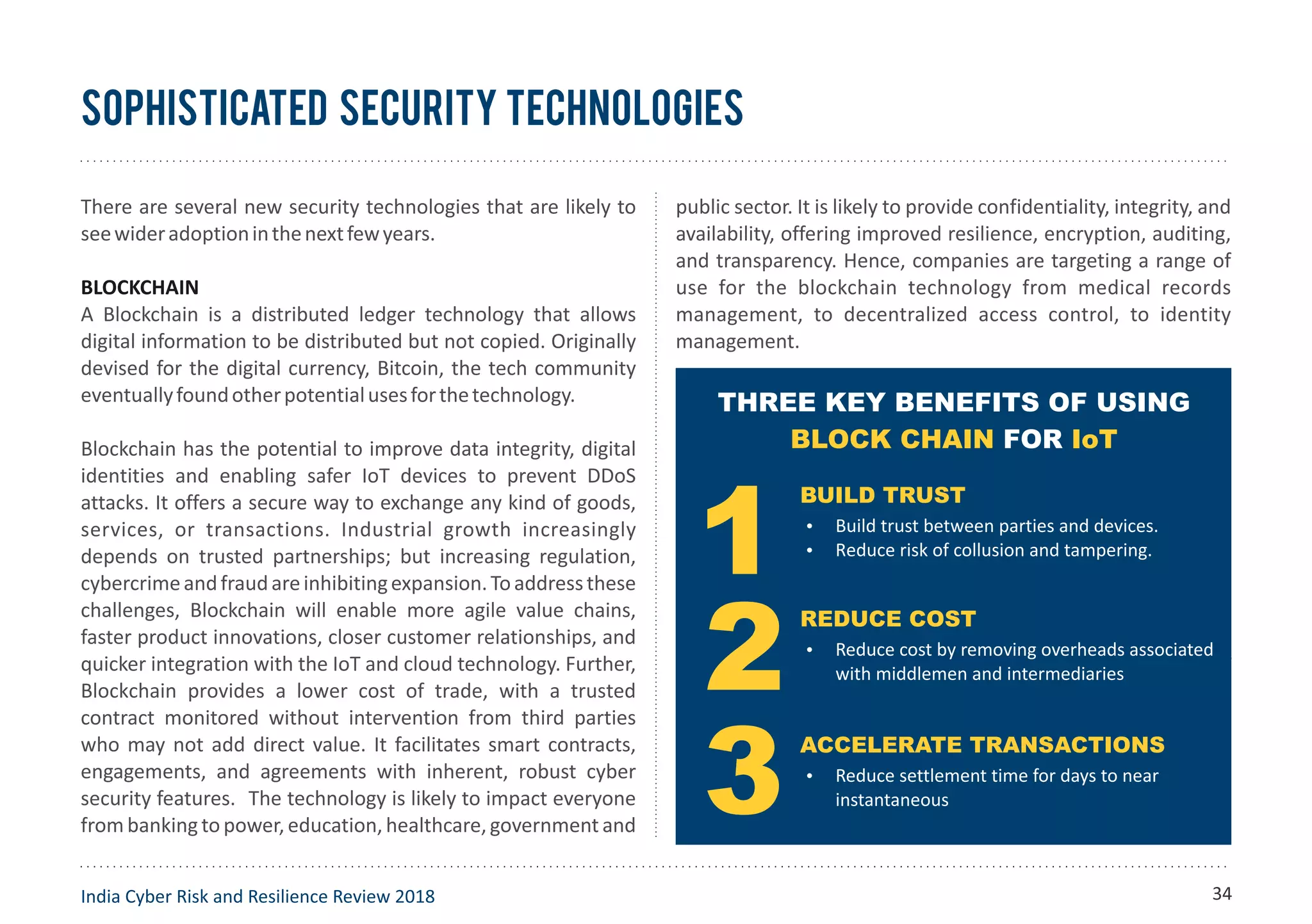 sophisticated security technologies
There are several new security technologies that are likely to
seewideradoptioninthenextfewyears.
BLOCKCHAIN
A Blockchain is a distributed ledger technology that allows
digital information to be distributed but not copied. Originally
devised for the digital currency, Bitcoin, the tech community
eventuallyfoundotherpotentialusesforthetechnology.
Blockchain has the potential to improve data integrity, digital
identities and enabling safer IoT devices to prevent DDoS
attacks. It offers a secure way to exchange any kind of goods,
services, or transactions. Industrial growth increasingly
depends on trusted partnerships; but increasing regulation,
cybercrimeandfraudareinhibitingexpansion.Toaddressthese
challenges, Blockchain will enable more agile value chains,
faster product innovations, closer customer relationships, and
quicker integration with the IoT and cloud technology. Further,
Blockchain provides a lower cost of trade, with a trusted
contract monitored without intervention from third parties
who may not add direct value. It facilitates smart contracts,
engagements, and agreements with inherent, robust cyber
security features. The technology is likely to impact everyone
from banking to power, education, healthcare, government and
public sector. It is likely to provide confidentiality, integrity, and
availability, offering improved resilience, encryption, auditing,
and transparency. Hence, companies are targeting a range of
use for the blockchain technology from medical records
management, to decentralized access control, to identity
management.
India Cyber Risk and Resilience Review 2018
Source: IBM infographic
THREE KEY BENEFITS OF USING
FORBLOCK CHAIN IoT
BUILD TRUST
Ÿ Build trust between parties and devices.
Ÿ Reduce risk of collusion and tampering.
REDUCE COST
Ÿ Reduce cost by removing overheads associated
with middlemen and intermediaries
ACCELERATE TRANSACTIONS
Ÿ Reduce settlement time for days to near
instantaneous
34
 