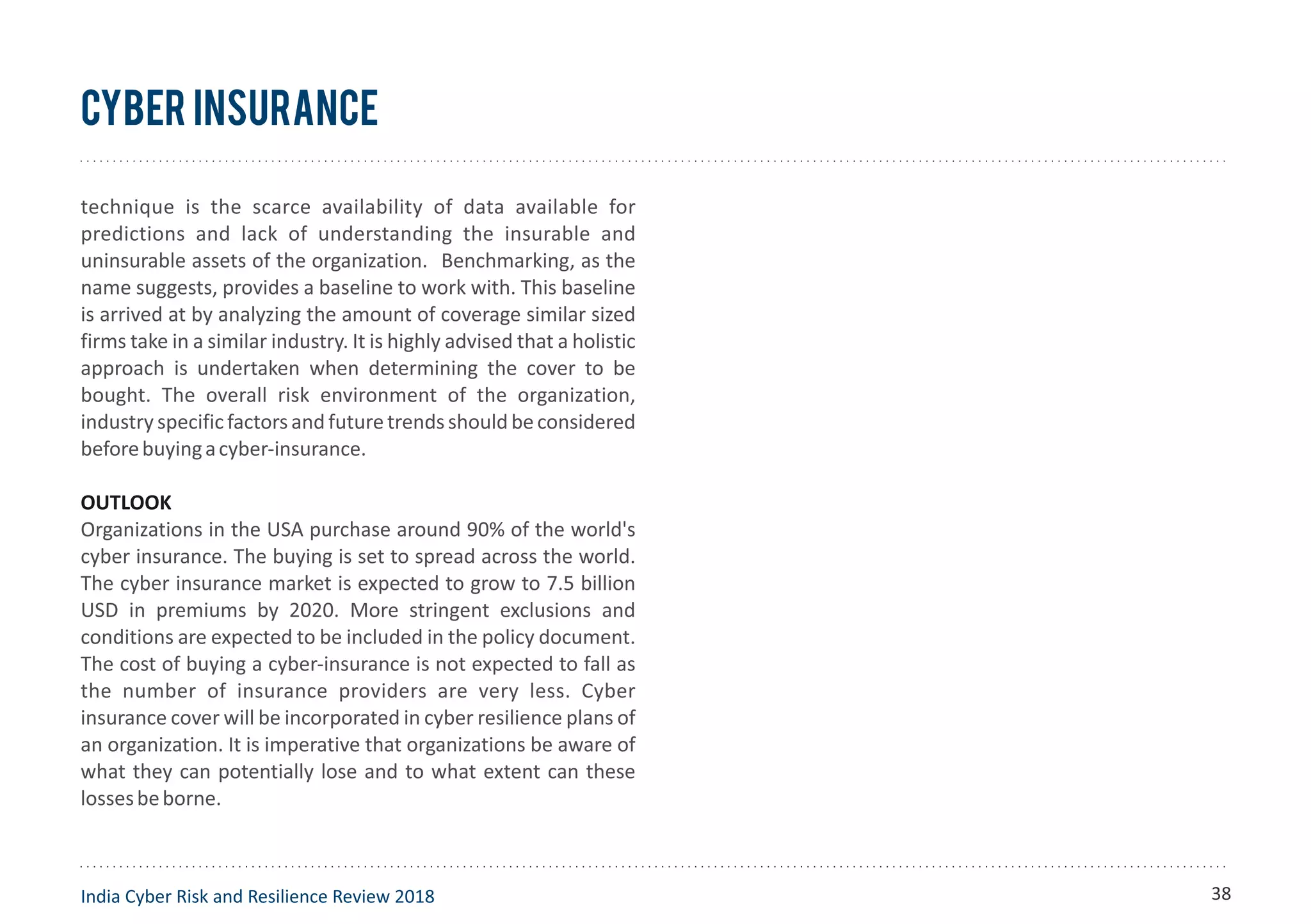 Cyber Insurance
technique is the scarce availability of data available for
predictions and lack of understanding the insurable and
uninsurable assets of the organization. Benchmarking, as the
name suggests, provides a baseline to work with. This baseline
is arrived at by analyzing the amount of coverage similar sized
firms take in a similar industry. It is highly advised that a holistic
approach is undertaken when determining the cover to be
bought. The overall risk environment of the organization,
industry specificfactors and future trends should be considered
beforebuyingacyber-insurance.
OUTLOOK
Organizations in the USA purchase around 90% of the world's
cyber insurance. The buying is set to spread across the world.
The cyber insurance market is expected to grow to 7.5 billion
USD in premiums by 2020. More stringent exclusions and
conditions are expected to be included in the policy document.
The cost of buying a cyber-insurance is not expected to fall as
the number of insurance providers are very less. Cyber
insurance cover will be incorporated in cyber resilience plans of
an organization. It is imperative that organizations be aware of
what they can potentially lose and to what extent can these
lossesbeborne.
India Cyber Risk and Resilience Review 2018 38
 