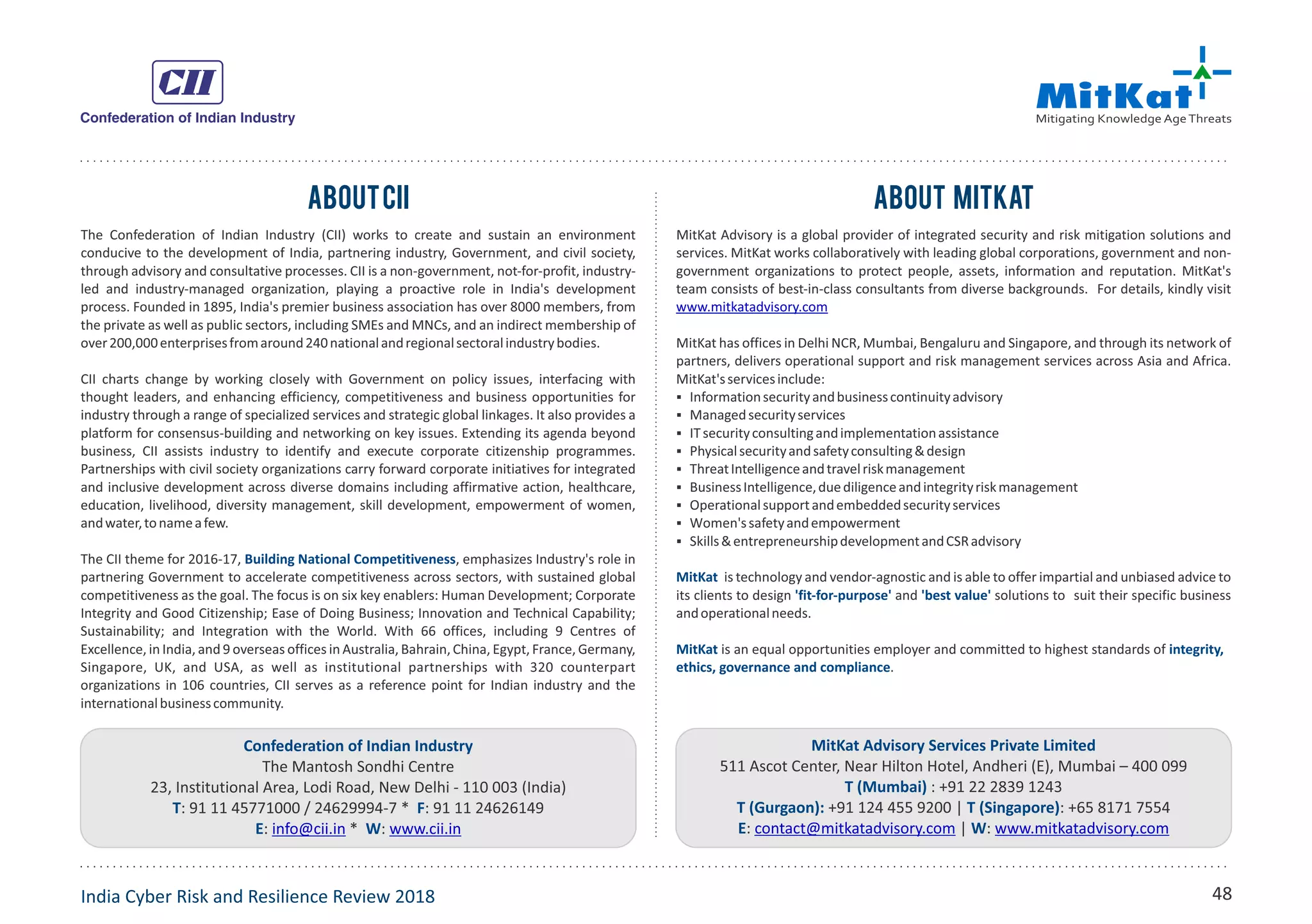 MitKat Advisory Services Private Limited
511 Ascot Center, Near Hilton Hotel, Andheri (E), Mumbai – 400 099
T (Mumbai) : +91 22 2839 1243
T (Gurgaon): T (Singapore)+91 124 455 9200 | : +65 8171 7554
E W: | :contact@mitkatadvisory.com www.mitkatadvisory.com
The Confederation of Indian Industry (CII) works to create and sustain an environment
conducive to the development of India, partnering industry, Government, and civil society,
through advisory and consultative processes. CII is a non-government, not-for-profit, industry-
led and industry-managed organization, playing a proactive role in India's development
process. Founded in 1895, India's premier business association has over 8000 members, from
the private as well as public sectors, including SMEs and MNCs, and an indirect membership of
over200,000enterprisesfromaround240nationalandregionalsectoralindustrybodies.
CII charts change by working closely with Government on policy issues, interfacing with
thought leaders, and enhancing efficiency, competitiveness and business opportunities for
industry through a range of specialized services and strategic global linkages. It also provides a
platform for consensus-building and networking on key issues. Extending its agenda beyond
business, CII assists industry to identify and execute corporate citizenship programmes.
Partnerships with civil society organizations carry forward corporate initiatives for integrated
and inclusive development across diverse domains including affirmative action, healthcare,
education, livelihood, diversity management, skill development, empowerment of women,
andwater,tonameafew.
The CII theme for 2016-17, , emphasizes Industry's role inBuilding National Competitiveness
partnering Government to accelerate competitiveness across sectors, with sustained global
competitiveness as the goal. The focus is on six key enablers: Human Development; Corporate
Integrity and Good Citizenship; Ease of Doing Business; Innovation and Technical Capability;
Sustainability; and Integration with the World. With 66 offices, including 9 Centres of
Excellence, in India, and 9 overseas offices in Australia, Bahrain, China, Egypt,France, Germany,
Singapore, UK, and USA, as well as institutional partnerships with 320 counterpart
organizations in 106 countries, CII serves as a reference point for Indian industry and the
internationalbusinesscommunity.
Confederation of Indian Industry
The Mantosh Sondhi Centre
23, Institutional Area, Lodi Road, New Delhi - 110 003 (India)
: 91 11 45771000 / 24629994-7 * : 91 11 24626149T F
: * :E Winfo@cii.in www.cii.in
AboutCii
MitKat Advisory is a global provider of integrated security and risk mitigation solutions and
services. MitKat works collaboratively with leading global corporations, government and non-
government organizations to protect people, assets, information and reputation. MitKat's
team consists of best-in-class consultants from diverse backgrounds. For details, kindly visit
www.mitkatadvisory.com
MitKat has offices in Delhi NCR, Mumbai, Bengaluru and Singapore, and through its network of
partners, delivers operational support and risk management services across Asia and Africa.
MitKat'sservicesinclude:
§ Informationsecurityandbusinesscontinuityadvisory
§ Managedsecurityservices
§ ITsecurityconsultingandimplementationassistance
§ Physicalsecurityandsafetyconsulting&design
§ ThreatIntelligenceandtravelriskmanagement
§ BusinessIntelligence,duediligenceandintegrityriskmanagement
§ Operationalsupportandembeddedsecurityservices
§ Women'ssafetyandempowerment
§ Skills&entrepreneurshipdevelopmentandCSRadvisory
MitKat is technology and vendor-agnostic and is able to offer impartial and unbiased advice to
its clients to design and solutions to suit their specific business'fit-for-purpose' 'best value'
andoperationalneeds.
MitKat integrity,is an equal opportunities employer and committed to highest standards of
ethics, governance and compliance.
About Mitkat
India Cyber Risk and Resilience Review 2018 48
 