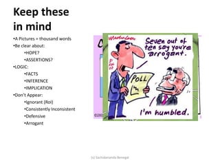 Keep these
in mind
•A Pictures = thousand words
•Be clear about:
•HOPE?
•ASSERTIONS?
•LOGIC:
•FACTS
•INFERENCE
•IMPLICATION
•Don’t Appear:
•Ignorant (RoI)
•Consistently Inconsistent
•Defensive
•Arrogant
(s) Sachidananda Benegal
 