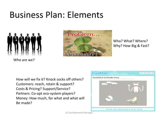 Business Plan: Elements
Who are we?
Who? What? Where?
Why? How Big & Fast?
How will we fix it? Knock socks off others?
Customers: reach, retain & support?
Costs & Pricing? Support/Service?
Partners: Co-opt eco-system players?
Money: How much, for what and what will
Be made?
(s) Sachidananda Benegal
 