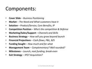Components:
• Cover Slide – Business Positioning
• Market – The Need and What customers have it
• Solution – Product/Service, Core Benefits, IP
• Competition Position – Who’s the competition & Defense
• Marketing/Sales/Support – Channels and Skills
• Business Strategy – How will you grow beyond launch
• Financial Projections – Cash-flows, P&L, B/S
• Funding Sought – How much and for what
• Management Team – Complementary? Well rounded?
• Milestones – Launch, next funding, break-even
• Exit Strategy – IPO? Acquisition?
(s) Sachidananda Benegal
 