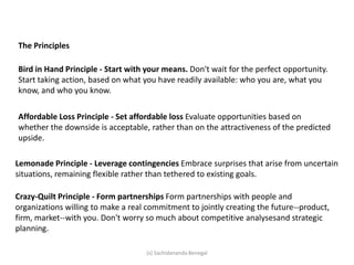 The Principles
Bird in Hand Principle - Start with your means. Don't wait for the perfect opportunity.
Start taking action, based on what you have readily available: who you are, what you
know, and who you know.
Affordable Loss Principle - Set affordable loss Evaluate opportunities based on
whether the downside is acceptable, rather than on the attractiveness of the predicted
upside.
Lemonade Principle - Leverage contingencies Embrace surprises that arise from uncertain
situations, remaining flexible rather than tethered to existing goals.
Crazy-Quilt Principle - Form partnerships Form partnerships with people and
organizations willing to make a real commitment to jointly creating the future--product,
firm, market--with you. Don't worry so much about competitive analysesand strategic
planning.
(s) Sachidananda Benegal
 