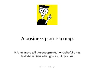 A business plan is a map.
It is meant to tell the entrepreneur what he/she has
to do to achieve what goals, and by when.
(s) Sachidananda Benegal
 